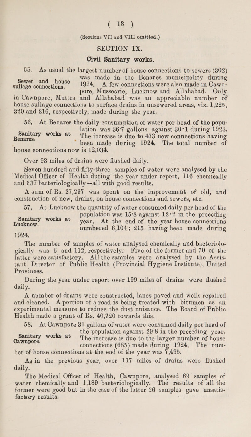 (Sections VII and VIII omitted.) SECTION IX. Civil Sanitary works. 55. As usual the largest number of house connections to sewers (302) was made in the Benares municipality during sulfag^connections86 1924. A few connections were also made in Cawn- pore, Mussoorie, Lucknow and Allahabad. Only in Cawnpore, Muttra and Allahabad was an appreciable number of house sullage connections to surface drains in unsewered areas, viz. 1,225, 320 and 316, respectively, made during the year. 56. At Benares the daily consumption of water per head of the popu¬ lation was 36‘7 gallons against 30*1 during 1923. Benares^ WOr^s at The increase is due to 473 new connections having been made during 1924. The total number of house connections now is 12,034. Over 93 miles of drains were flushed daily. Seven hundred and fifty-three samples of water were analysed by the Medical Officer of Health during the year under report, 116 chemically and 637 bacteriologically — all with good results. A sum of Rs. 27,297 was spent on the improvement of old, and construction of new, drains, on house connections and sewers, etc. 57. At Lucknow the quantity of water consumed daily per head of the population was 15*8 against 12*2 in the preceding year. At the end of the year house connections numbered 6,104; 215 having been made during 1924. The number of samples of water analysed chemically and bacteriolo¬ gically was 6 and 112, respectively. Five of the former and 70 of the latter were satisfactory. All the samples were analysed by the Assis¬ tant Director of Public Health (Provincial Hygiene Institute), United Provinces. During the year under report over 199 miles of drains were flushed daily. A number of drains were constructed, lanes paved and wells repaired and cleaned. A portion of a road is being treated with bitumen as an experimental measure to reduce the dust nuisance. The Board of Public Health made a grant of Rs. 40,720 towards this. 58. At Cawnpore 31 gallons of water were consumed daily per head of the population against 29*8 in the preceding year. Cawnmvre^ wor^s at The increase is due to the larger number of house connections (685) made during 1924. The num¬ ber of house connections at the end of the year was 7,495. As in the previous year, over 117 miles of drains were flushed daily. The Medical Officer of Health, Cawnpore, analysed 69 samples of water chemically and 1,189 bacteriologically. The results of all the former were good but in the case of the latter 26 samples gave unsatis¬ factory results. Sanitary works at Lucknow.