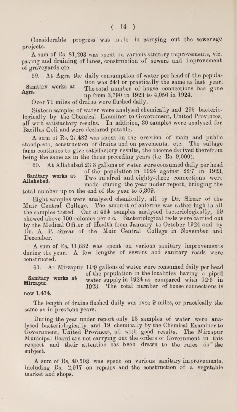 Sanitary Agra. works at Considerable progress was .rule in carrying out the sewerage projects. A sum of Us. 81,203 was spent on various sanitary improvements, viz. paving and draining of lanes, construction of sewers and improvement of graveyards etc. 59. At Agra the daily consumption of water per head of the popula¬ tion was 24 1 or practically the same as last year. The total number of house connections has gone up from 3,790 in 1923 to 4,056 in 1924. Over 71 miles of drains were flushed daily. Sixteen samples of water were analysed chemically and 295 bacterio¬ logical ly by the Chemical Examiner to Government, United Provinces, all with satisfactory results. In addition, 30 samples were analysed for Bacillus Coli and were declared potable. A sum of Rs. 27,482 was spent on the erection of main and public standposts, construction of drains and on pavements, etc. The sullage farm continues to give satisfactory results, the income derived therefrom being the same as in the three preceding years (i.e. Rs. 9,000). 60. At Allahabad 23'8 gallons of water were consumed daily per head of the population in 1924 against 22‘7 in 1923. Two hundred and eighty-three connections were made during the year under report, bringing the total number up to the end of the year to 5,309. Eight samples were analysed chemically, all by Dr. Sircar of the Muir Central College. Tire amount of chlorine was rather high in all the samples tested. Out of 494 samples analysed bacteriological ly, 99 showed above 100 colonies per o.c. Bacteriological tests were carried out by the Medical Officer of Health from January to October 1924 and by Dr. A. P. Sircar of the Muir Central College in November and December. A sum of Rs, 11,682 was spent on various sanitary improvements during the year. A few lengths of sewers and sanitary roads were constructed. 61. At Mirzapur 11*9 gallons of water were consumed daily per head of the population in the localities having a piped water supply in 1924 as compared with 12'6 in 1923. The total number of house connections is Sanitary works at Allahabad. Sanitary works at Mirzapur. now 1,474. The length of drains flushed daily was over 9 miles, or practically the same as in previous years. During the year under report only 13 samples of water were ana¬ lysed bacteriologically and 19 chemically by the Chemical Examiner to Government, United Provinces, all with good results. The Mirzapur Municipal Board are not carrying out the orders of Government in this respect and their attention has been drawn to the rules on the subject. A sum of Rs, 40,503 was spent on various sanitary improvements, including Rs. 2,917 on repairs and the construction of a vegetable market and shops.