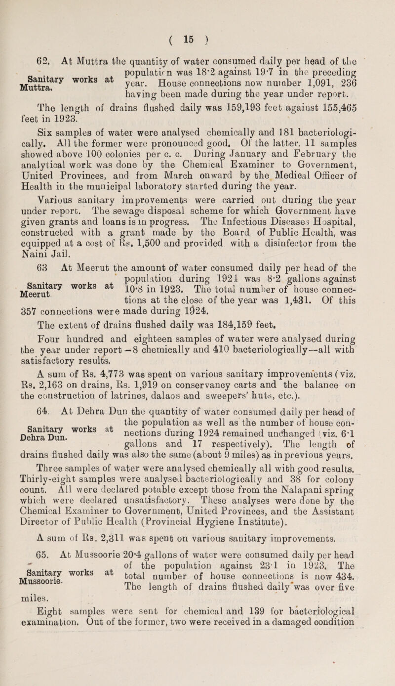 Sanitary Muttra. works at 62. At Muttra the quantity of water consumed daily per head of the populatirn was 18*2 against 19*7 in the preceding year. House connections now number 1,091, 236 having been made during the year under report. The length of drains flushed daily was 159,193 feet against 155,465 feet in 1923. Six samples of water were analysed chemically and 181 bacteriologi- cally. All the former were pronounced good. Of the latter, 11 samples showed above 100 colonies per c. c. During January and February the analytical work was done by the Chemical Examiner to Government, United Provinces, and from March onward by the Medical Officer of Health in the municipal laboratory started during the year. Various sanitary improvements were carried out during the year under report. The sewage disposal scheme for which Government have given grants and loans is m progress. The Infectious Diseases Hospital, constructed with a grant made by the Board of Public Health, was equipped at a cost of Rs. 1,500 and provided with a disinfector from the Naini Jail. 63 At Meerut the amount of water consumed daily per head of the population during 1924 was 8*2 gallons against Meerut^ wor^s 10*8 in 1923. The total number of house connec¬ tions at the close of the year was 1,431. Of this 357 connections were made during 1924. The extent of drains flushed daily was 184,159 feet. Four hundred and eighteen samples of water were analysed during the year under report—8 chemically and 410 bacteriologically—all with satisfactory results. A sum of Rs. 4,773 was spent on various sanitary improvements (viz. Rs. 2,163 on drains, Rs. 1,919 on conservancy carts and the balance on the construction of latrines, dalaos and sweepers’ huts, etc.). 64. At Dehra Dun the quantity of water consumed daily per head of the population as well as the number of house con- nections during 1924 remained unchanged (viz. 6T gallons and 17 respectively). The length of drains flushed daily was also the same (about 9 miles) as in previous years. Three samples of water were analysed chemically all with good results. Thirly-eight samples were analysed bacteriologically and 38 for colony count. All were declared potable except those from the Nalapani spring which were declared unsatisfactory. These analyses were done by the Chemical Examiner to Government, United Provinces, and the Assistant Director of Public Health (Provincial Hygiene Institute). A sum of Rs. 2,3U was spent on various sanitary improvements. 65. At Mussoorie 20*4 gallons of water were consumed daily per head of the population against 23'1 in 1923, The Sanitary works at t0tal number of house connections is now 434. USS00r The length of drains flushed daily was over five miles. Eight samples were sent for chemical and 139 for bacteriological examination. Out of the former, two were received in a damaged condition Sanitary works Dehra Dun.
