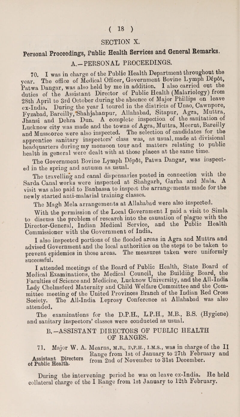 SECTION X. Personal Proceedings, Public Health Services and General Remarks. A.—PERSONAL PROCEEDINGS. 70. I was in charge of the Public Health Department throughout the year. * The office of Medical Officer, Government Bovine Lymph DSpot, Patwa Dangar, was also held by me in addition. I also carried out the duties of the Assistant Director of Public Health (Majariology) from 28th April to 3rd October during the absence of Major Phillips on leave ex-India. During the year I toured in the districts of Unao, Cawnpore, Fyzabad, Bareilly/Shahjahanpur, Allahabad, Sitapur, Agra,. Muttra Jhansi and Dehra Dun. A complete inspection of the sanitation of Lucknow city was made and the towns of Agra, Muttra, Meerut, Bareilly and Mussooree were also inspected. The selection of candidates for the apprentice sanitary inspectors’ class was, as usual, made at divisional headquarters during my monsoon tour and matters relating to public health in general were dealt with at those places at the same time. The Government Bovine Lymph Dep6t, Patwa Dangar, was inspect¬ ed in the spring and autumn as usual. The travelling and canal dispensaries posted in connection with the Sarda Canal works were inspected at Shahgarb, Garha and 3\iala. A visit was also paid to Banbassa to inspect the arrangements made foi the newly started anti-malarial training classes. The Magh Mela arrangements at Allahabad were also inspected. With the permission of the Local Government I paid a visit to. Simla to discuss the problem of research into the causation of plague with the Director-General, Indian Medical Service, and the Public Health Commissioner with the Government of India. I also inspected portions of the flooded areas in Agra and Muttra and advised Government and the local authorities on the steps to be taken to prevent epidemics in those areas. The measures taken were uniformly successful. I attended meetings of the Board of Public Health, State Board of Medical Examinations, the Medical Council, the Building Board, the Faculties of Science and Medicine, Lucknow University, and the All-India Lady Chelmsford Maternity and Child Welfare Committee and the Com¬ mittee meeting of the United Provinces Branch of the Indian Red Cross Society. The All-India leprosy Conference at Allahabad was also attended. The examinations for the D.P.H., L.P.H., M.B., B.S. (Hygiene) and sanitary inspectors’ classes were conducted as usual, B.-ASSISTANT DIRECTORS OF PUBLIC HEALTH OF RANGES. 71. Major W. A. Mearns, M.B., D.P.H., I.M.S., was in charge of the II Range from 1st of January to 27th February and Assistant Directors from 2nd of November to 31st December, of Public Health. During the intervening period he was on leave ex-India. He held collateral charge of the I Range from 1st January to 12th February.