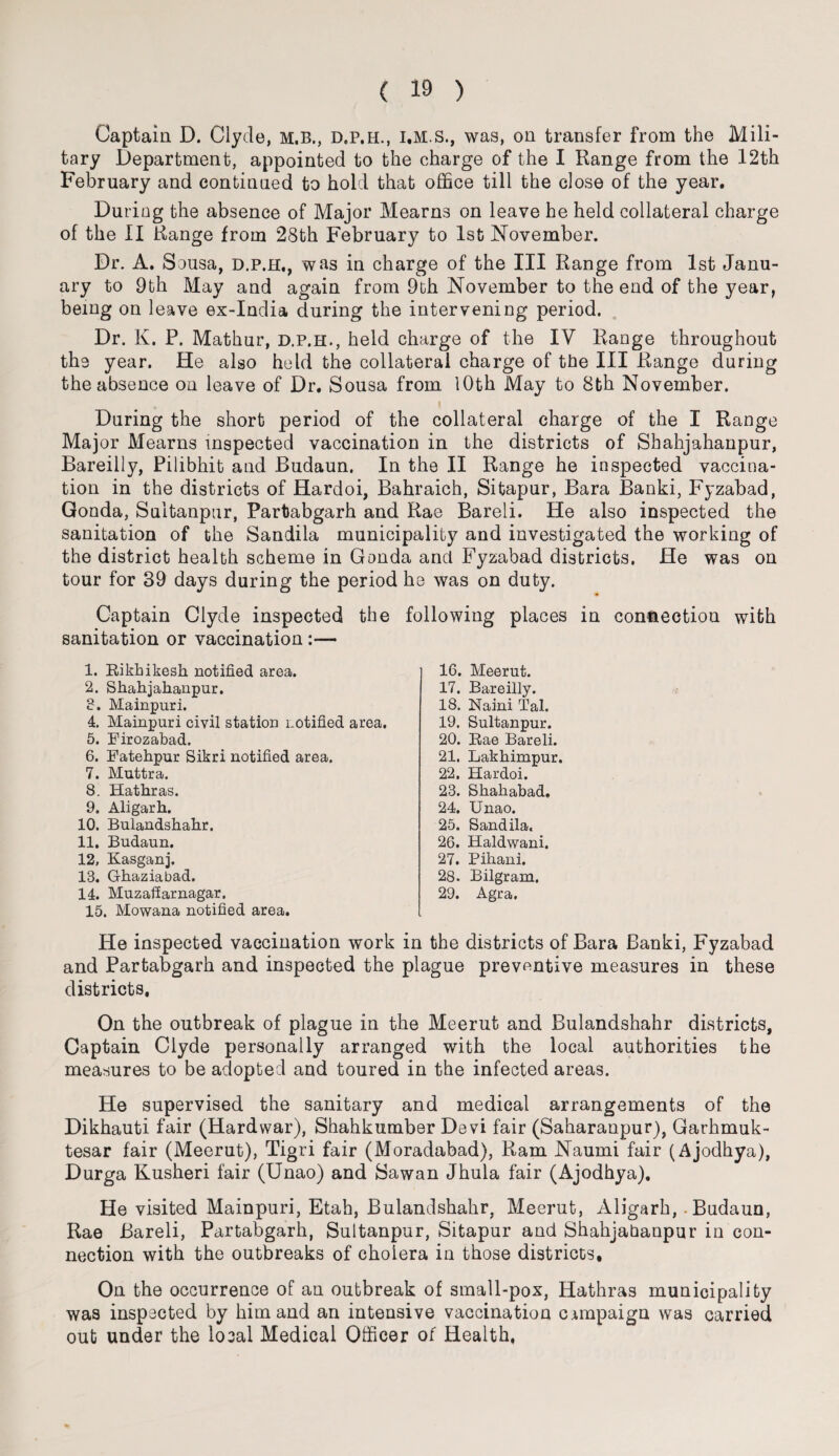 Captain D. Clyde, m.b., d.p.h., i.M.S., was, on transfer from the Mili¬ tary Department, appointed to the charge of the I Range from the 12th February and continued to hold that office till the close of the year. During the absence of Major Mearns on leave he held collateral charge of the II Range from 28th February to 1st November. Dr. A. Sousa, d.p.h,, was in charge of the III Range from 1st Janu¬ ary to 9th May and again from 9th November to the end of the year, being on leave ex-India during the intervening period. Dr. K. P. Mathur, d.p.h., held charge of the IV Range throughout the year. He also held the collateral charge of the III Range during the absence on leave of Dr. Sousa from 1 Oth May to 8th November. During the short period of the collateral charge of the I Range Major Mearns inspected vaccination in the districts of Shahjahanpur, Bareilly, Pilibhit and Budaun. In the II Range he inspected vaccina¬ tion in the districts of Hardoi, Bahraich, Sitapur, Bara Banki, Fyzabad, Gonda, Sultanpur, Partabgarh and Rae Bareli. He also inspected the sanitation of the Sandila municipality and investigated the working of the district health scheme in Gonda ancl Fyzabad districts. He was on tour for 39 days during the period he was on duty. Captain Clyde inspected the following places in connection with sanitation or vaccination :— 1. Rikbikesh notified area. 2. Shahjahanpur. 3. Mainpuri. 4. Mainpuri civil station notified area. 5. Firozabad. 6. Fatehpur Sikri notified area. 7. Muttra. 8. Hathras. 9. Aligarh. 10. Bulandshahr. 11. Budaun. 12. Kasganj. 13. Ghaziabad. 14. Muzaffarnagar. 15. Mowana notified area. 16. Meerut. 17. Bareilly. 18. Kami Tal. 19. Sultanpur. 20. Rae Bareli. 21. Lakhimpur. 22. Hardoi. 23. Shahabad, 24. XJnao. 25. Sandila, 26. Haldwani. 27. Pihani. 28. Bilgram. 29. Agra. He inspected vaccination work in the districts of Bara Banki, Fyzabad and Partabgarh and inspected the plague preventive measures in these districts. On the outbreak of plague in the Meerut and Bulandshahr districts, Captain Clyde personally arranged with the local authorities the measures to be adopted and toured in the infected areas. He supervised the sanitary and medical arrangements of the Dikhauti fair (Hardwar), Shahkumber Devi fair (Saharanpur), Garhmuk- tesar fair (Meerut), Tigri fair (Moradabad), Ram Naumi fair (Ajodhya), Durga Kusheri fair (Unao) and Sawan Jhula fair (Ajodhya). He visited Mainpuri, Etah, Bulandshahr, Meerut, Aligarh, Budaun, Rae Bareli, Partabgarh, Sultanpur, Sitapur and Shahjahanpur in con¬ nection with the outbreaks of cholera in those districts. On the occurrence of an outbreak of small-pox, Hathras municipality was inspected by him and an intensive vaccination campaign was carried out under the local Medical Officer of Health,