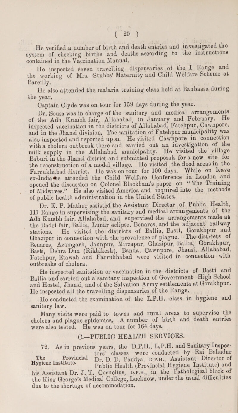 He verified a number of birth and death entries and investigated the system of checking births and deaths according to the instructions contained in the Vaccination Manual. He inspected seven travelling dispensaries of the I Range and the working of Mrs. Stubbs’ Maternity and Child Welfare Scheme at Bareilly. He also attended the malaria training class held at Banbassa during the year. Captain Clyde was on tour for 159 days during the year. Dr. Sousa was in charge of the sanitary and medical arrangements of the Adh Kumbh fair, Allahabad, in January and February. He inspected vaccination in the districts of Allahabad, Fatehpur, Cawnpore, and in the Jhansi division. The sanitation of Fatehpur municipality was also inspected and reported upon. He visited Cawnpore in connection with a cholera outbreak there and carried out an investigation of tne milk supply in the Allahabad municipality. He visited the village Baburi in the Jhansi district and submitted proposals for a new site for the reconstruction of a model village. He visited the flood areas in the Farrukhabad district. He was on tour for 100 days. While on leave ex-India4\e attended the Child Welfare Conference in London^ and opened the discussion on Colonel Blackham’s paper on “ The Training of Midwives.” He also visited America and inquired into the methods of public health administration in the United States. Dr. K. P. Mathur assisted the Assistant Director of Public Health, III Range in supervising the sanitary and medical arrangements of the Adh Kumbh fair, Allahabad, and supervised the arrangements made at the Dadri fair, Ballia, Lunar eclipse, Benares, and the. adjacent railway stations. He visited the districts of Ballia, Basti, Gorakhpur and Ghazipur in connection with the prevalence of plague. The districts of Benares, Azamgarh, Jaunpur, Mirzapur, Ghazipur, Ballia, Gorakhpur, Basti, Dehra Dun (Rikhikesh), Banda, Cawnpore, Jhansi, Allahabad, Fatehpur, Etawah and Farrukhabad were visited in connection with outbreaks of cholera. He inspected sanitation or vaccination in the districts of Basti and Ballia and carried out a sanitary inspection of Government High School and Hostel, Jhansi, and of the Salvation Army settlements at Gorakhpur. He inspected all the travelling dispensaries of the Range. He conducted the examination of the L.P.H. class in hygiene and sanitary law. Many visits were paid to towns and rural areas to supervise the cholera and plague epidemics. A number of birth and death entries were also tested. He was on tour for 164 days. 0.—PUBLIC HEALTH SERVICES. 72, As in previous years, the D.P.H., L.P.H. and Sanitary Inspec¬ tors’ classes were conducted by Rai Bahadur TTTh.e , Provincial ]>. D. D. Pandya, d.p.h., Assistant Director of Hygiene Institute. publio Health (Provincial Hygiene Institute) and his Assistant Dr. J. T. Cornelius, d.p.h., in the Pathological block of the King George’s Medical College, Lucknow, under the usual difficulties due to the shortage of accommodation.