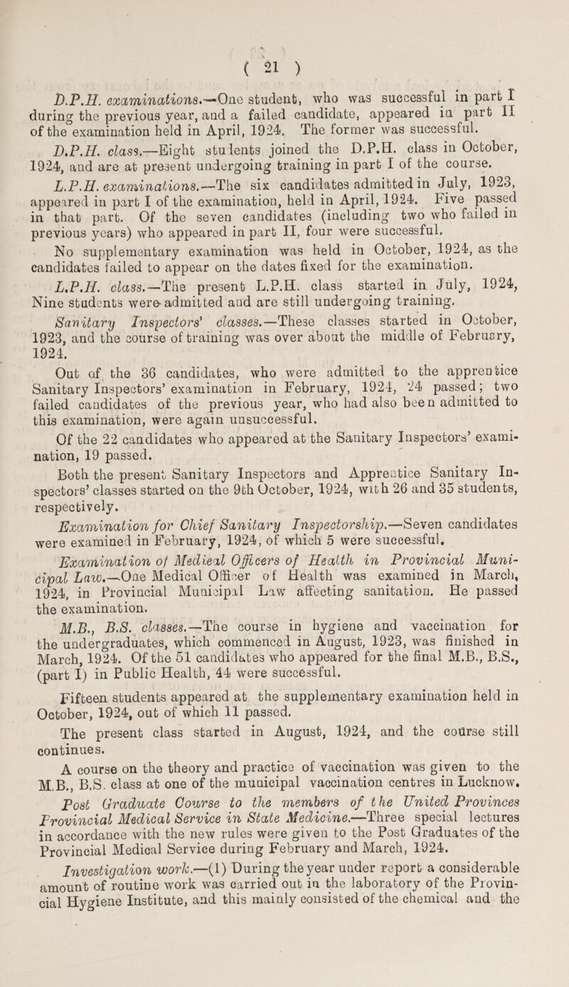 D.P.H. examinations.no student, who was successful in part 1 during the previous year, and a failed candidate, appeared in part II of the examination held in April, 1924. The former was successful. D.P.H. class.—Eight students joined the D.P.H. class in October, 1924, and are at present undergoing training in part I of the course. L.P.H. examinations.-—The six candidates admitted in July, 1923, appeared in part I of the examination, held in April, 1924. hive passed in that part. Of the seven candidates (including two who failed in previous years) who appeared in part II, four were successful. No supplementary examination was held in October, 1924, as the candidates tailed to appear on the dates fixed for the examination. L. P.H. class.'— The present L.P.H. class started in July, 1924, Nine students were-admitted and are still undergoing training. Sanitary Inspectors' classes.—-These classes started in October, 1923, and the course of training was over about the middle of February, 1924. Out of the 36 candidates, who were admitted to the apprentice Sanitary Inspectors’examination in February, 1924, 24 passed; two failed candidates of the previous year, who had also been admitted to this examination, were again unsuccessful. Of the 22 candidates who appeared at the Sanitary Inspectors’ exami¬ nation, 19 passed. Both the present Sanitary Inspectors and Apprentice Sanitary In¬ spectors’ classes started on the 9th October, 1924, with 26 and 35 students, respectively. Examination for Chief Sanitary Inspectorship.’—Seven candidates were examined in February, 1924, of which 5 were successful. Examination of Medical Officers of Health in Provincial Muni¬ cipal Law.—One Medical Officer of Health was examined in March, 1924, in Provincial Municipal Law affecting sanitation. He passed the examination. M. B., B.S. classes.— The course in hygiene and vaccination for the undergraduates, which commenced in August, 1923, was finished in March, 1924. Of the 51 candidates who appeared for the final M.B., B.S., (part I) in Public Health, 44 were successful. Fifteen students appeared at the supplementary examination held in October, 1924, out of which 11 passed. The present class started in August, 1924, and the course still continues. A course on the theory and practice of vaccination was given to the M.B., B.S. class at one of the municipal vaccination centres in Lucknow. Post Graduate Course to the members of the United Provinces Provincial Medical Service in State Medicine.—Three special lectures in accordance with the new rules were given to the Post Graduates of the Provincial Medical Service during February and March, 1924. Investigation work.—(1) During the year under report a considerable amount of routine work was carried out in the laboratory of the Provin¬ cial Hygiene Institute, and this mainly consisted of the chemical and the