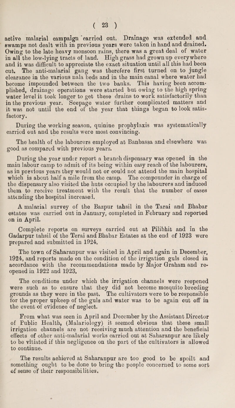 active malarial campaign 'carried out, Drainage was extended and swamps not dealt with in previous years were taken in hand and drained. Owing to the late heavy monsoon rains, there was a great deal of water in all the low-lying tracts of land. High grass had grownup everywhere and it was difficult to appreciate the exact situation until all this had been cut. The anti-malarial gang was therefore first turned on to jungle clearance in the various nala beds and in the main canal where water had become impounded between the two banks. This having been accom¬ plished, drainage operations were started but owing to the high spring water level it took longer to get these drains to work satisfactorily than in the previous year. Seepage water further complicated matters and it was not until the end of the year that things began to look satis¬ factory. During the working season, quinine prophylaxis was systematically carried out and the results were most convincing. The health of the labourers employed at Banbassa and elsewhere was good as compared with previous years. During the year under report a branch dispensary was opened in the main labour camp to admit of its being within easy reach of the labourers, as in previous years they would not or could not attend the main hospital which is about half a mile from the camp. The compounder in charge of the dispensary also visited the huts occupied by the labourers and induced them to receive treatment with the result that the number of cases attending the hospital increased, A malarial survey of the Bazpur tahsil in the Tarai and Bhabar estates was carried out in January, completed in February and reported on in April. Complete reports on surveys carried out at Pilibhit and in the Gadarpur tahsil of the Terai and Bhabar Estates at the end of 1923 were prepared and submitted in 1924. The town of Saharanpur was visited in April and again in December, 1924, and reports made on the condition of the irrigation guls closed in accordance with the recommendations made by Major Graham and re¬ opened in 1922 and 1928. The conditions under which the irrigation channels were reopened were such as to ensure that they did not become mosquito breeding grounds as they were in the past. The cultivators were to be responsible for the proper upkeep of the guls and water was to be again cut off in the event of evidence of neglect. From what was seen in April and December by the Assistant Director of Public Health, (Malariology) it seemed obvious that these small irrigation channels are not receiving much attention and the beneficial effects of other anti-malarial works carried out at Saharanpur are likely to be vitiated if this negligence on the part of the cultivators is allowed to continue. The results achieved at Saharanpur are too good to be spoilt and something ought to be done to bring the people concerned to some sort of sense of their responsibilities,