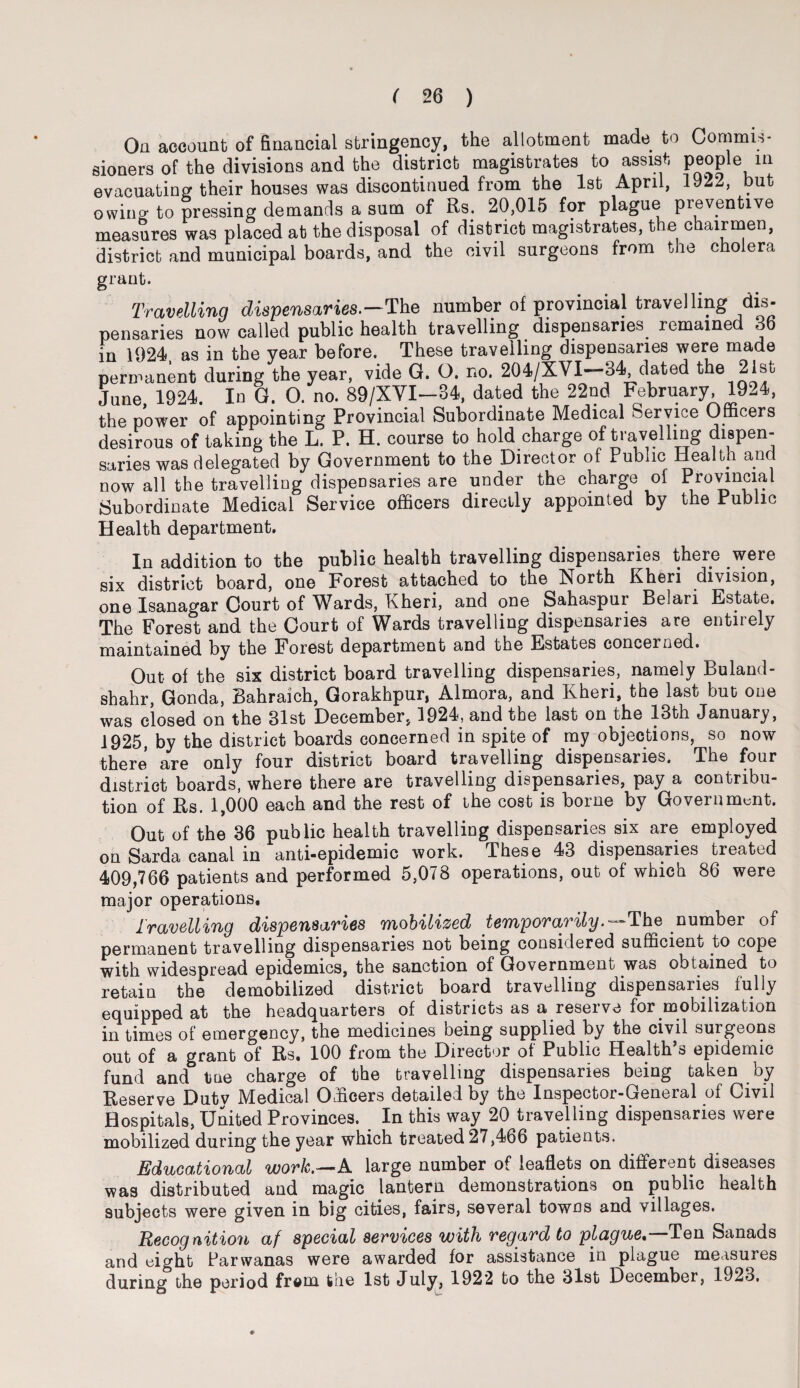 Oa account of financial stringency, the allotment made to Commis¬ sioners of the divisions and the district magistrates to assist people in evacuating their houses was discontinued from the 1st April, 1922, but owincr to pressing demands a sum of Rs. 20,015 for plague preventive measures was placed ab the disposal of district magistrates, the chairmen, district and municipal boards, and the civil surgeons from the cholera grant. Travelling dispensaries.—The number of provincial travelling dis¬ pensaries now called public health travelling dispensaries remained 36 in 1924 as in the year before. These travelling dispensaries were made permanent during the year, vide G. O. no. 204/XVI-34 dated the 21st June 1924. In G. 0. no. 89/XVI—34, dated the 22nd February, 1924, the power of appointing Provincial Subordinate Medical Service Officers desirous of taking the L. P. H. course to hold charge of travelling dispen¬ saries was delegated by Government to the Director of Public Health and now all the travelling dispensaries are under the charge of Provincial Subordinate Medical Service officers directly appointed by the Public Health department. In addition to the public health travelling dispensaries there were six district board, one Forest attached to the North Kheri division, one Isanagar Court of Wards, Kheri, and one Sahaspur Belari Estate. The Forest and the Court of Wards travelling dispensaries are entirely maintained by the Forest department and the Estates concerned. Cut of the six district board travelling dispensaries, namely Buland- shahr, Gonda, Bahraich, Gorakhpur, Almora, and Kheri, the last but one was closed on the 31st December, 1924, and the last on the 13th January, 1925, by the district boards concerned in spite of my objections, so now there are only four district board travelling dispensaries. The four district boards, where there are travelling dispensaries, pay a contribu¬ tion of Rs. 1,000 each and the rest of the cost is borne by Government. Out of the 36 public health travelling dispensaries six are employed on Sarda canal in anti-epidemic work. These 43 dispensaries treated 409,766 patients and performed 5,078 operations, out of which 86 were major operations. Travelling dispensaries mobilized temporarily.— The number of permanent travelling dispensaries not being considered sufficient; to cope with widespread epidemics, the sanction of Government was obtained to retain the demobilized district board travelling dispensaries fully equipped at the headquarters of districts as a reserve for mobilization in times of emergency, the medicines being supplied by the civil surgeons out of a grant of Rs. 100 from the Director of Public Health’s epidemic fund and tme charge of the travelling dispensaries being taken by Reserve Dutv Medical Officers detailed by the Inspector-General of Civil Hospitals, United Provinces. In this way 20 travelling dispensaries were mobilized during the year which treated 27,466 patients. Educational work.—A large number of leaflets on different diseases was distributed and magic lantern demonstrations on public health subjects were given in big cities, fairs, several towns and villages. jRecognition af special services with regard to plague. Ten Sanads and eight Parwanas were awarded for assistance in plague measures during the period from the 1st July, 1922 to the 31st December, 1923,
