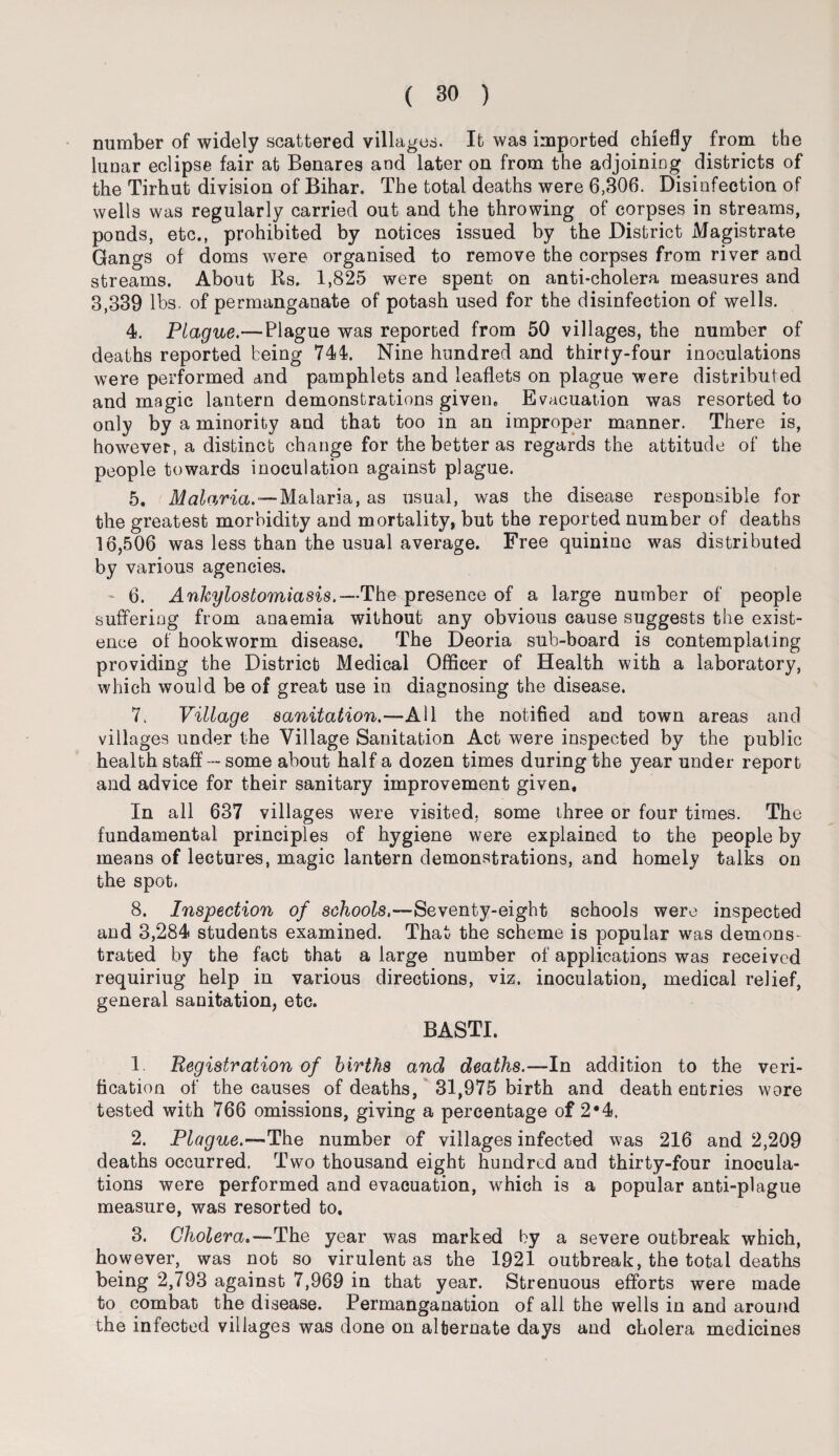 number of widely scattered villages. It was imported chiefly from the lunar eclipse fair at Benares and later on from the adjoining districts of the Tirhut division of Bihar. The total deaths were 6,306. Disinfection of wells was regularly carried out and the throwing of corpses in streams, ponds, etc., prohibited by notices issued by the District Magistrate Gangs of doms were organised to remove the corpses from river and streams. About Rs. 1,825 were spent on anti-cholera measures and 3,339 lbs. of permanganate of potash used for the disinfection of wells. 4. Plague.—Plague was reported from 50 villages, the number of deaths reported being 744. Nine hundred and thirty-four inoculations were performed and pamphlets and leaflets on plague were distributed and magic lantern demonstrations given. Evacuation was resorted to only by a minority and that too in an improper manner. There is, however, a distinct change for the better as regards the attitude of the people towards inoculation against plague. 5. Malaria.—Malaria, as usual, was the disease responsible for the greatest morbidity and mortality, but the reported number of deaths 16,506 was less than the usual average. Free quinine was distributed by various agencies. - 6. Ankylostomiasis.—The presence of a large number of people suffering from anaemia without any obvious cause suggests the exist¬ ence of hookworm disease. The Deoria sub-board is contemplating providing the District Medical Officer of Health with a laboratory, which would be of great use in diagnosing the disease. 7. Village sanitation.—All the notified and town areas and villages under the Village Sanitation Act were inspected by the public health staff---some about half a dozen times during the year under report and advice for their sanitary improvement given. In all 637 villages were visited, some three or four times. The fundamental principles of hygiene were explained to the people by means of lectures, magic lantern demonstrations, and homely talks on the spot. 8. Inspection of schools.—Seventy-eight schools were inspected and 3,284 students examined. That the scheme is popular was demons¬ trated by the fact that a large number of applications was received requiriug help in various directions, viz. inoculation, medical relief, general sanitation, etc. BASTI. 1 Registration of births and deaths.—In addition to the veri¬ fication of the causes of deaths, 31,975 birth and death entries wore tested with 766 omissions, giving a percentage of 2*4. 2. Plague.—The number of villages infected was 216 and 2,209 deaths occurred. Two thousand eight hundred and thirty-four inocula¬ tions were performed and evacuation, which is a popular anti-plague measure, was resorted to. 3. Cholera.—The year was marked by a severe outbreak which, however, was not so virulent as the 1921 outbreak, the total deaths being 2,793 against 7,969 in that year. Strenuous efforts were made to combat the disease. Permanganation of all the wells in and around the infected villages was done on alternate days and cholera medicines