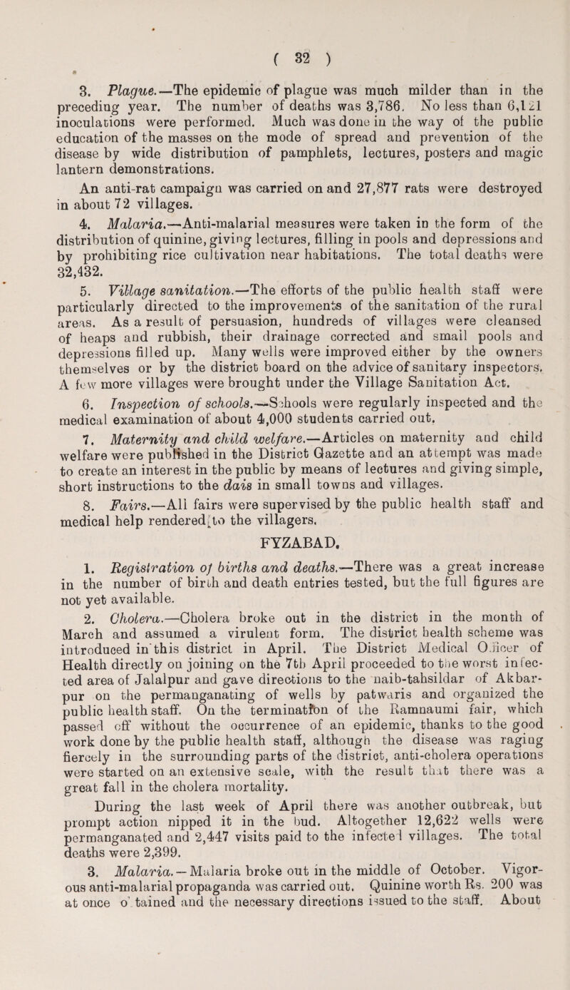 3. Plague.—The epidemic of plague was much milder than in the preceding year. The number of deaths was 3,786, No less than 6,121 inoculations were performed. Much was done in the way of the public education of the masses on the mode of spread and prevention of the disease by wide distribution of pamphlets, lectures, posters and magic lantern demonstrations. An anti-rat campaign was carried on and 27,877 rats were destroyed in about 72 villages. 4. Malaria.—Anti-malarial measures were taken in the form of the distribution of quinine, giving lectures, filling in pools and depressions and by prohibiting rice cultivation near habitations. The total deaths were 32,432. 5. Village sanitation.—'The efforts of the public health staff were particularly directed to the improvements of the sanitation of the rural areas. As a result of persuasion, hundreds of villages were cleansed of heaps and rubbish, their drainage corrected and small pools and depressions filled up. Many wells were improved either by the owners themselves or by the district board on the advice of sanitary inspectors, A fe w more villages were brought under the Village Sanitation Act. 6. Inspection of schools.—Schools were regularly inspected and the medical examination of about 4,000 students carried out. 7. Maternity and child welfare.—Articles on maternity and child welfare were published in the District Gazette and an attempt was made to create an interest in the public by means of lectures and giving simple, short instructions to the dais in small towns and villages. 8. Fairs,—All fairs were supervised by the public health staff and medical help rendered,to the villagers. FYZABAD. 1. Registration of births and deaths.—There was a great increase in the number of birth and death entries tested, but the full figures are not yet available. 2. Cholera.—Cholera broke out in the district in the month of March and assumed a virulent form. The district health scheme was introduced in'this district in April, The District Medical Officer of Health directly on joining on the 7th April proceeded to the worst infec¬ ted area of Jalalpur and gave directions to the naib-tahsildar of Akbar- pur on the permanganating of wells by patwaris and organized the public health staff. On the termination of the Ramnaumi fair, which passed off* without the occurrence of an epidemic, thanks to the good work done by the public health staff, although the disease was raging fiercely in the surrounding parts of the district, anti-cholera operations were started on an extensive scale, with the result that there was a great fall in the cholera mortality. During the last week of April there was another outbreak, but prompt action nipped it in the bud. Altogether 12,622 wells were permanganated and 2,447 visits paid to the infected villages. The total deaths were 2,399. 3. Malaria. — Malaria broke out in the middle of October. Vigor¬ ous anti-malarial propaganda was carried out. Quinine worth Rs. 200 was at once o tained and the necessary directions issued to the staff. About