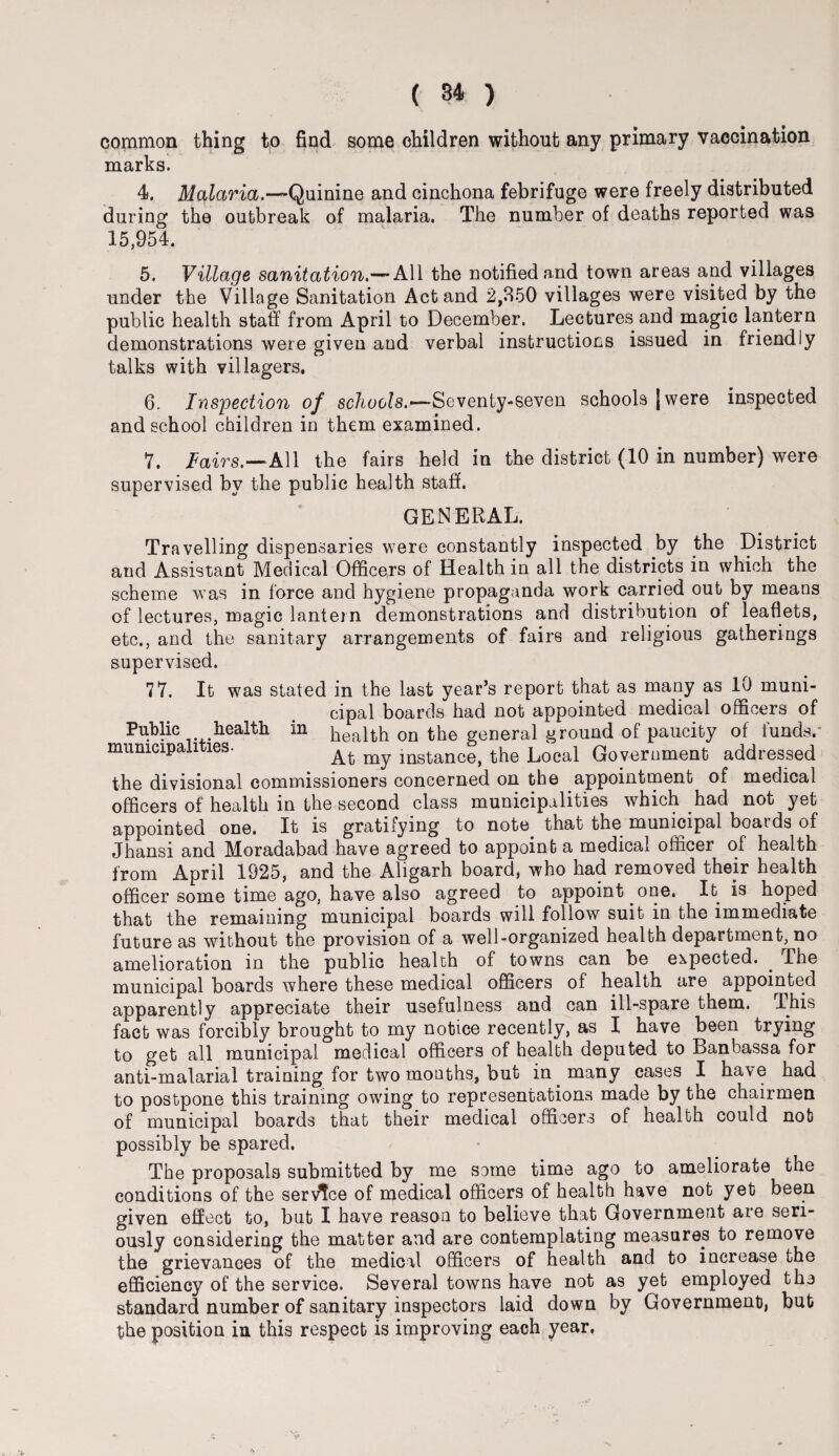 common thing to find some children without any primary vaccination marks. 4. Malaria.—Quinine and cinchona febrifuge were freely distributed during the outbreak of malaria. The number of deaths reported was 15,954. 5. Village sanitation.— All the notified and town areas and villages under the Village Sanitation Act and 2,850 villages were visited by the public health staff from April to December. Lectures and magic lantern demonstrations were given aud verbal instructions issued in friendly talks with villagers. 6. Inspection of schools.—Seventy-seven schools [were inspected and school children in them examined. 7. lairs.—All the fairs held in the district (10 in number) were supervised by the public health staff. GENERAL. Travelling dispensaries were constantly inspected by the District and Assistant Medical Officers of Health in all the districts in which the scheme was in force and hygiene propaganda work carried out by means of lectures, magic lantern demonstrations and distribution of leaflets, etc., and the sanitary arrangements of fairs and religious gatherings supervised. 77. It was stated in the last year’s report that as many as 10 muni¬ cipal boards had not appointed medical officers of Public health in health on the general ground of paucity of funds.’ municipalities. At mstance, the Local Government addressed the divisional commissioners concerned on the appointment of medical officers of health in the second class municipalities which had not yet appointed one. It is gratifying to note that the municipal boards of Jhansi and Moradabad have agreed to appoint a medical officer of health from April 1925, and the Aligarh board, who had removed their health officer some time ago, have also agreed to appoint one. It is hoped that the remaining municipal boards will follow suit in the immediate future as without the provision of a well-organized health department, no amelioration in the public health of towns can be expected. . ihe municipal boards where these medical officers of health are appointed apparently appreciate their usefulness and can ill-spare them. This fact was forcibly brought to my notice recently, as I have been trying to get all municipal medical officers of health deputed to Banbassa for anti-malarial training for two months, but in. many cases I have had to postpone this training owing to representations made by the chairmen of municipal boards that their medical officers of health could not possibly be spared. The proposals submitted by me some time ago to ameliorate the conditions of the service of medical officers of health have not yet been given effect to, but I have reason to believe that Government are seri¬ ously considering the matter and are contemplating measures to remove the grievances of the medical officers of health and to increase the efficiency of the service. Several towns have not as yet employed tho standard number of sanitary inspectors laid down by Government, but the position in this respect is improving each year.