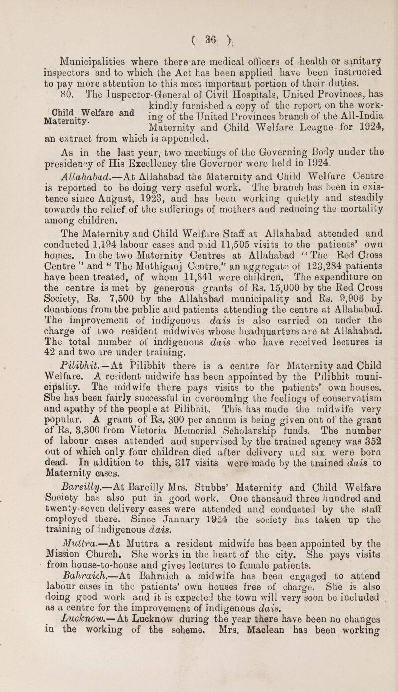 Municipalities where there are medical officers of health or sanitary inspectors and to which the Act has been applied have been instructed to pay more attention to this most important portion of their duties. 80. The Inspector-General of Civil Hospitals, United Provinces, has kindly furnished a copy of the report on the work¬ ing of the United Provinces branch of the All-India Maternity and Child Welfare League for 1924, an extract from which is appended. Child Welfare Maternity. and As in the last year, two meetings of the Governing Body under the presidency of His Excellency the Governor were held in 1924. Allahabad.—At Allahabad the Maternity and Child Welfare Centre is reported to be doing very useful work. The branch has been in exis¬ tence since August, 1923, and has been working quietly and steadily towards the relief of the sufferings of mothers and reducing the mortality among children. The Maternity and Child Welfare Staff at Allahabad attended and conducted 1,194 labour cases and p\id 11,505 visits to the patients’ own homes. In the two Maternity Centres at Allahabad “The Red Cross Centre '* and “ The Muthiganj Centre/' an aggregate of 123,284 patients have been treated, of whom 11,841 were children. The expenditure on the centre is met by generous grants of Rs. 15,000 by the Red Cross Society, Rs. 7,500 by the Allahabad municipality and Rs. 9,906 by donations from the public and patients attending the centre at Allahabad. The improvement of indigenous dais is also carried on under the charge of two resident midwives whose headquarters are at Allahabad. The total number of indigenous dais who have received lectures is 42 and two are under training. Pilibhit.—At Pilibhit there is a centre for Maternity and Child Welfare. A resident midwife has been appointed by the Pilibhit muni¬ cipality. The midwife there pays visits to the patients’ own houses. She has been fairly successful in overcoming the feelings of conservatism and apathy of the people at Pilibhit. This has made the midwife very popular. A grant of Rs. 300 per annum is being given out of the grant of Rs. 3,300 from Victoria Memorial Scholarship funds. The number of labour cases attended and supervised by the trained agency was 352 out of which only, four children died after delivery and six were born dead. In addition to this, 317 visits were made by the trained dais to Maternity cases. Bareilly.—At Bareilly Mrs. Stubbs’ Maternity and Child Welfare Society has also put in good work. One thousand three hundred and twenty-seven delivery cases were attended and conducted by the staff employed there. Since January 1924 the society has taken up the training of indigenous dais. Muttra.—At Muttra a resident midwife has been appointed by the Mission Church. She works in the heart of the city. She pays visits from house-to-house and gives lectures to female patients, Bahraich.—At Bahraich a midwife has been engaged to attend labour cases in the patients’ own houses free of charge. She is also doing good work and it is expected the town will very soon be included as a centre for the improvement of indigenous dais, Lucknow.—AX> Lucknow during the year there have been no changes in the working of the scheme. Mrs, Maclean has been working