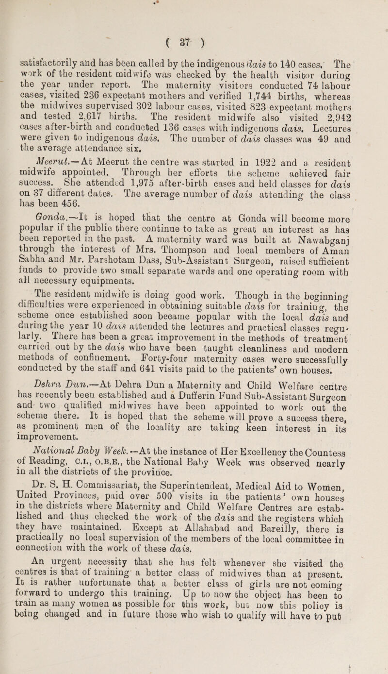 satisfactorily and has been called by the indigenous dais to 140 cases. The work of the resident midwife was checked by the health visitor during the year under report. The maternity visitors conducted 74 labour cases, visited 236 expectant mothers and verified 1,744 births, whereas the midwives supervised 302 labour cases, visited 823 expectant mothers and tested 2,617 births. The resident midwife also visited 2,942 cases after-birth and conducted 136 cases with indigenous dais. Lectures were given to indigenous dais. The number of dais classes was 49 and the average attendance six, Meerut,—At Meerut the centre was started in 1922 and a resident midwife appointed. Through her efforts the scheme achieved fair success. She attended 1,975 after-birth cases and held classes for dais on 37 different dates. The average number of dais attending the class has been 456. Gonda.—It is hoped that the centre at Gonda will become more popular if the public there continue to take as great an interest as has been reported in the past. A maternity ward was built at Nawabganj through the interest of Mrs. Thompson and local members of Aman Sab ha and Mr. Parshotam Dass, Sub-Assistant Surgeon, raised sufficient funds to provide two small separate wards and one operating room with all necessary equipments. The resident midwife is doing good work. Though in the beginning difficulties were experienced in obtaining suitable dais for training, the scheme once established soon became popular with the local dais and during the year 10 dais attended the lectures and practical classes regu¬ larly. There has been a great improvement in the methods of treatment carried out by the dais who have been taught cleanliness and modern methods of confinement. Forty-four maternity cases were successfully conducted by the staff and 641 visits paid to the patients* own houses. Dehra Dun.—At Dehra Dun a Maternity and Child Welfare centre has recently been established and a Dufferin Fund Sub-Assistant Surgeon and' two qualified mid wives have been appointed to work out the scheme there. It is hoped that the scheme will prove a success there, as prominent men of the locality are taking keen interest in its* improvement. Aational Baby Week. —At the instance of Her Excellency the Countess of Reading, c.i., o.b.e., the National Baby Week was observed nearly in all the districts of the province. .Dr. S. H. Commissariat, the Superintendent, Medical Aid to Women, United Provinces, paid over 500 visits in the patients* own houses in the districts where Maternity and Child Welfare Centres are estab* lished and thus checked the work of the dais and the registers which they have maintained. Except at Allahabad and Bareilly, there is practically no local supervision of the members of the local committee in connection with the work of these dais. An urgent necessity that she has felt whenever she visited the centres is that of training a better class of midwives than at present. It is rather unfortunate that a better class of girls are not coming forward to undergo this training. Up to now the object has been to train as many women as possible for this work, but now this policy is being changed and in future those who wish to qualify will have to put