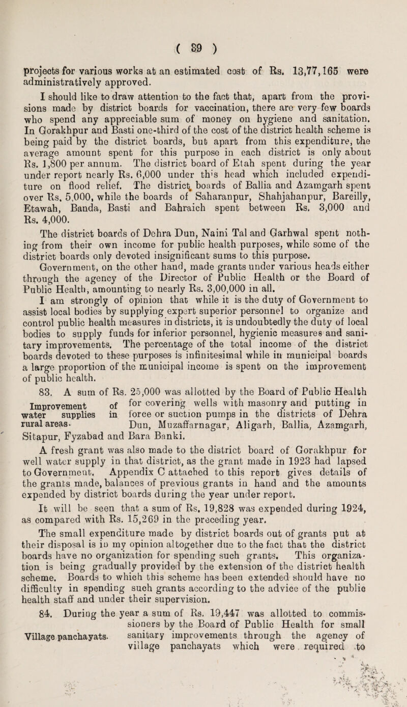 projects for various works at an estimated cosb of Rs. 13,77,165 were administratively approved. I should like to draw attention to the fact that, apart from the provi¬ sions made by district boards for vaccination, there are very few boards who spend any appreciable sum of money on hygiene and sanitation. In Gorakhpur and Basti one-third of the cost of the district health scheme is being paid by the district boards, but apart from this expenditure, the average amount spent for this purpose in each district is only about Rs. 1,800 per annum. The district board of Etah spent during the year under report nearly Rs. 6,000 under this head which included expendi¬ ture on flood relief. The district; boards of Ballia and Azamgarh spent over Rs. 5,000, while the boards of Saharanpur, Shahjahanpur, Bareilly, Etawah, Banda, Basti and Bahraich spent between Rs. 3,000 and Rs. 4,000. The district boards of Dehra Dun, Naini Tal and Garhwal spent noth¬ ing from their own income for public health purposes, while some of the district boards only devoted insignificant sums to this purpose. Government, on the other hand, made grants under various heads either through the agency of the Director of Public Health or the Board of Public Health, amounting to nearly Rs. 3,00,000 in all. I am strongly of opinion that while it is the duty of Government to assist local bodies by supplying expert superior personnel to organize and control public health measures in districts, it is undoubtedly the duty of local bodies to supply funds for inferior personnel, hygienic measures and sani¬ tary improvements. The percentage of the total income of the district boards devoted to these purposes is infinitesimal while in municipal boards a large proportion of the municipal income is spent on the improvement of public health. 83. A sum of Rs. 25,000 was allotted by the Board of Public Health Improvement of f°r covering wells with masonry and putting in water supplies in 1'orce or suction pumps in the districts of Dehra rural areas- Dun, Muzaffarnagar, Aligarh, Ballia, Azamgarh, Sitapur, Fyzabad and Bara Banki. A fresh grant was also made to the district board of Gorakhpur for well water supply in that district, as the grant made in 1923 had lapsed to Government. Appendix C attached to this report gives details of the grants made, balances of previous grants in hand and the amounts expended by district boards during the year under report. It will be seen that a sum of Rs. 19,828 was expended during 1924, as compared with Rs. 15,269 in the preceding year. The small expenditure made by district boards out of grants put at their disposal is io my opinion altogether due to the fact that the district boards have no organization for spending such grants. This organiza¬ tion is being gradually provided by the extension of the district health scheme. Boards to which this scheme has been extended should have no difficulty in spending such grants according to the advice of the public health staff and under their supervision. 84. During the year a sum of Rs. 19,447 was allotted to commis¬ sioners by the Board of Public Health for small Village panchayats- sanitary improvements through the agency of village panchayats which were required to