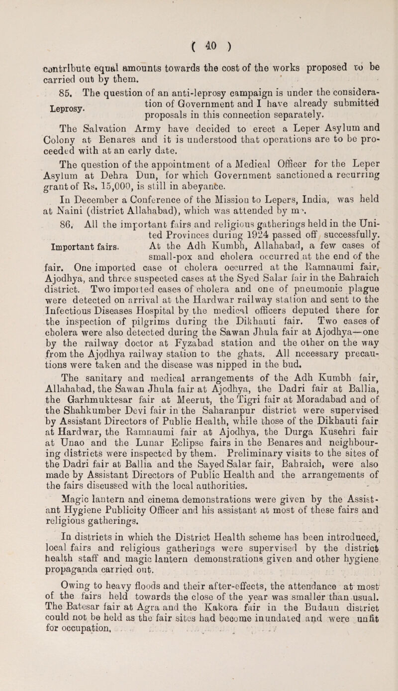 contribute equal amounts towards the cost of the works proposed ro be carried out by them* 85. The question of an anti-leprosy campaign is under the considera- Lenrosv tion Government and I have already submitted proposals in this connection separately. The Salvation Army have decided to erect a Leper Asylum and Colony at Benares and it is understood that operations are to be pro¬ ceeded with at an early date. The question of the appointment of a Medical Officer for the Leper Asylum at Dehra Dun, for which Government sanctioned a recurring grantof Rs. 15,000, is still in abeyance. In December a Conference of the Mission to Lepers, India, was held at Naini (district Allahabad), which was attended by m \ 86, All the important fairs and religious gatherings held in the Uni¬ ted Provinces during 1924 passed off successfully. Important fairs. At the Adh Kumbh, Allahabad, a few cases of small-pox and cholera occurred at the end of the fair. One imported case ol cholera occurred at the Ramnaumi fair, Ajodhya, and three suspected cases at the Syed Salar fair in the Bahraich district. Two imported cases of cholera and one of pneumonic plague were detected on arrival at the Hardwar railway station and sent to the Infectious Diseases Hospital by the medical officers deputed there for the inspection of pilgrims during the Dikhauti fair. Two cases of cholera were also detected during the Sawan Jhula fair at Ajodhya—one by the railway doctor at Fyzabad station and the other on the way from the Ajodhya railway station to the ghats. All necessary precau¬ tions were taken and the disease was nipped in the bud. The sanitary and medical arrangements of the Adh Kumbh fair, Allahabad, the Sawan Jhula fair at Ajodhya, the Dadri fair at Ballia, the Garhmuktesar fair at Meerut, the Tigri fair at Moradabad and of the Shahkumber Devi fair in the Saharanpur district were supervised by Assistant Directors of Public Health, while those of the Dikhauti fair at Hardwar, the Ramnaumi fair at Ajodhya, the Durga Kusehri fair at Unao and the Lunar Eclipse fairs in the Benares and neighbour¬ ing districts were inspected by them. Preliminary visits to the sites of the Dadri fair at Ballia and the Sayed Salar fair, Bahraich, were also made by Assistant Directors of Public Health and the arrangements of the fairs discussed with the local authorities. Magic lantern and cinema demonstrations were given by the Assist¬ ant Hygiene Publicity Officer and his assistant at most of these fairs and religious gatherings. In districts in which the District Health scheme has been introduced, local fairs and religious gatherings were supervised by the district health staff and magic lantern demonstrations given and other hygiene propaganda carried out. Owing to heavy floods and their after-effects, the attendance at most of the fairs held towards the close of the year was smaller than usual. The Batesar fair at Agra and the Kakora fair in the Budaun district could not be held as the fair sites had become inundated and were unfit for occupation, „ :: . A