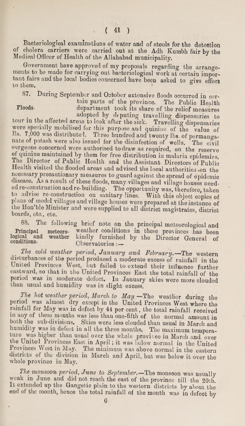 Bacteriological examinations of water and of stools for the detection of cholera carriers were carried out at the Adh Kumbh fair by the Medical Officer of Health of the Allahabad municipality. Government have approved of my proposals regarding the arrange- ments to be made for carrying out bacteriological work at certain impor¬ tant fairs and the local bodies concerned have been asked to givs effect] to them, & 87. During September and October extensive floods occurred in cer¬ tain parts of the province. The Public Health Floods* department took its share of the relief measures adopted by deputing travelling dispensaries to tour in the afiected areas to look after the sick. Travelling dispensaries were specially mobilised for this purpose and quinine of the value of 3as. 7,000 was distribute !. Three hundred and twenty lbs. of permanga¬ nate of potash were also issued for the disinfection of wells. The civil surgeons concerned were authorised to draw as required, on the reserve of quinine maintained by them for free distribution in malaria epidemics. The Director of Public Health and the Assistant Directors of Public Health visited the flooded areas and advised the local authorities .on the necessary precautionary measures to guard against the spread of epidemic disease. As a result of these floods, many.villages and village houses need¬ ed re-construction and re-building. . The opportunity was, therefore, taken to advise re-construction on. sanitary lines. With this object copies of plans of model villages and village houses were prepared at the instance of the Hon’ble Minister and were supplied to all district magistrates, district boards, etc., etc. 88. The Principal logical and conditions. following brief note on the. principal meteorological and meteoro- weather conditions in these provinces has been weather kindly furnished by the Director General of Observatories : — The cold weather period, January and February.—The western disturbances of the period produced a moderate excess of rainfall in the United Provinces^ West, but failed to extend their influence further eastward, so that in the United Provinces East the total rainfall of the period was in moderate defect. In January skies were more clouded than usual and humidity was in slight excess. The hot weather period, March to May ,—The weather during the period was almost dry except in the United Provinces West where the rainfall for May was in defect by 44 per cent., the total rainfall received in any of these months was less than one-fifth of the normal amount in both the sub-divisions. . Skies were less clouded than usual in March and humidity was in defect in all the three months. The maximum tempera¬ ture was higher than usual over the whole province in March and over the United Provinces East in April; it was below normal in the United Provinces West in May. The minimum was above normal in the eastern districts of. the division in March and April, but was below it over the whole province in May. The monsoon period, June to September.—-The monsoon was usually weak in June and did not reach the east of the province till the 20th. It extended up the Gangetic plain to the western districts by about the end of the month, hence the total rainfall of the month was in defect by 0