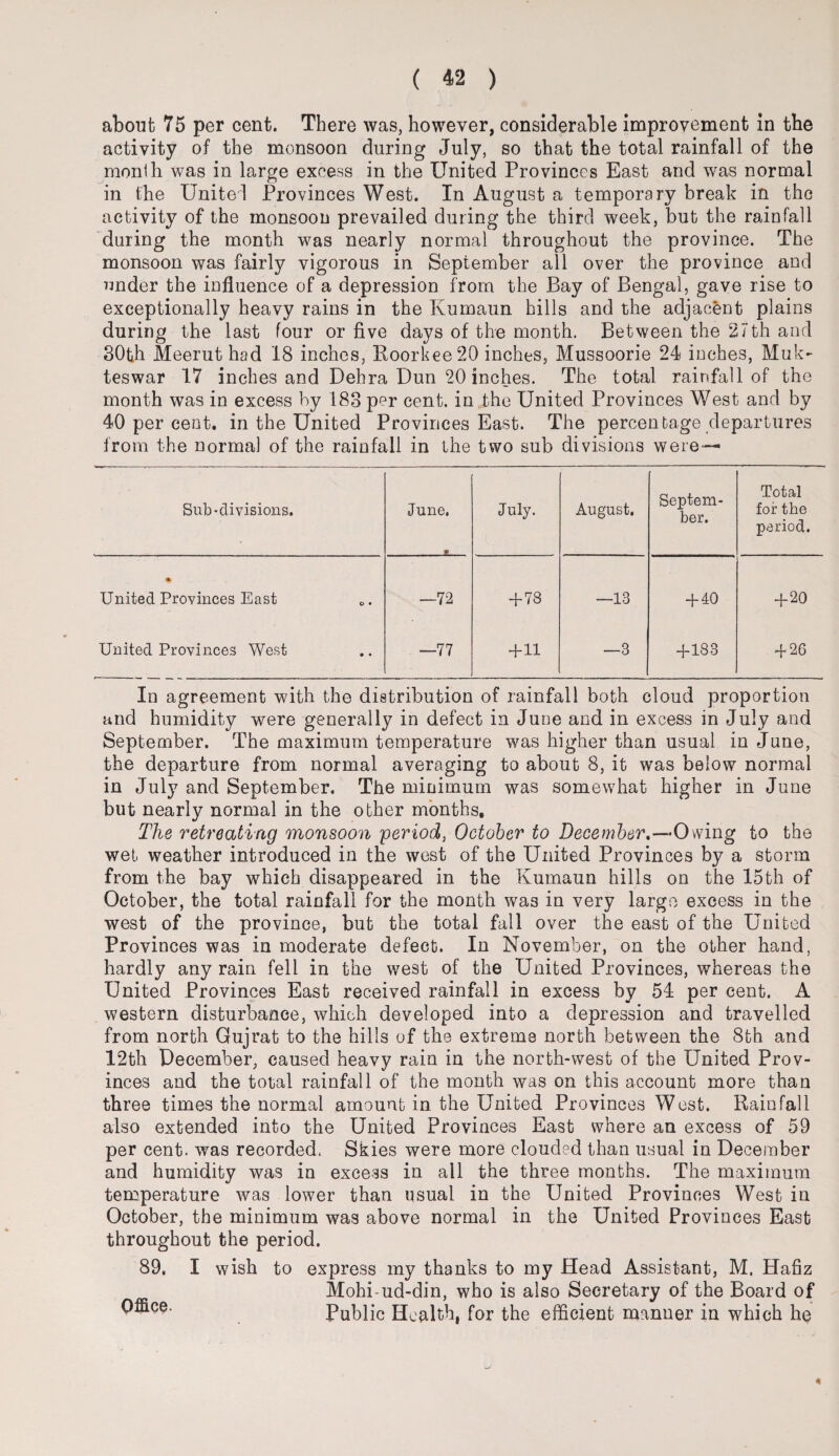 about 75 per cent. There was, however, considerable improvement in the activity of the monsoon during July, so that the total rainfall of the month was in large excess in the United Provinces East and was normal in the United Provinces West. In August a temporary break in the activity of the monsoon prevailed during the third week, but the rainfall during the month was nearly normal throughout the province. The monsoon was fairly vigorous in September all over the province and under the influence of a depression from the Bay of Bengal, gave rise to exceptionally heavy rains in the Kumaun hills and the adjacent plains during the last four or five days of the month. Between the 27th and 30th Meerut had 18 inches, Roorkee20 inches, Mussoorie 24 inches, Muk- teswar 17 inches and Dehra Dun 20 inches. The total rainfall of the month was in excess by 183 per cent, in the United Provinces West and by 40 per cent, in the United Provinces East. The percentage departures from the normal of the rainfall in the two sub divisions were— Sub-divisions. June. * July. August. Septem¬ ber. Total for the period. % United Provinces East o • —72 + 78 —13 + 40 +20 United Provinces West • • —77 +11 —3 +183 + 26 In agreement with the distribution of rainfall both cloud proportion and humidity were generally in defect in June and in excess in July and September. The maximum temperature was higher than usual in June, the departure from normal averaging to about 8, it was below normal in July and September. The minimum was somewhat higher in June but nearly normal in the other months. The retreating monsoon period, October to December,—Owing to the wet weather introduced in the west of the United Provinces by a storm from the bay which disappeared in the Kumaun hills on the 15th of October, the total rainfall for the month was in very largo excess in the west of the province, but the total fall over the east of the United Provinces was in moderate defect. In November, on the other hand, hardly any rain fell in the west of the United Provinces, whereas the United Provinces East received rainfall in excess by 54 per cent. A western disturbance, which developed into a depression and travelled from north Gujrat to the hills of the extreme north between the 8th and 12th December, caused heavy rain in the north-west of the United Prov¬ inces and the total rainfall of the month was on this account more than three times the normal amount in the United Provinces West. Rainfall also extended into the United Provinces East where an excess of 59 per cent, was recorded. Skies were more clouded than usual in December and humidity was in excess in all the three months. The maximum temperature was lower than usual in the United Provinces West in October, the minimum was above normal in the United Provinces East throughout the period. 89. I wish to express my thanks to my Head Assistant, M. Hafiz Mohi-ud-din, who is also Secretary of the Board of ^ ■ ce' Public Health, for the efficient manner in which he 4