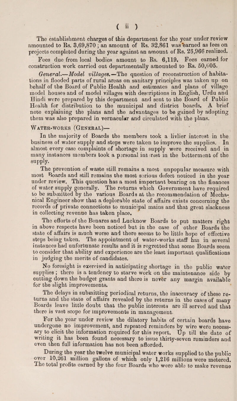 The establishment charges of this department for the year under review amounted to Rs. 3,69,870 ; an amount of Rs. 32,861 was earned as fees on projects completed during the year against an amount of Rs. 26,966 realized. Fees due from local bodies amount to Rs. 6,119. Fees earned for construction work carried out departmentally amounted to Rs. 50,605. General.—Model villages.—The question of reconstruction of habita¬ tions in flooded parts of rural areas on sanitary principles was taken up on behalf of the Board of Public Health and estimates and plans of village model houses and of model villages with descriptions in English, Urdu and Hindi were prepared by this department and sent to the Board of Public Health for distribution to the municipal and district boards. A brief note explaining the plans and the advantages to be gained by adopting them was also prepared in vernacular and circulated with the plans. Water-works (General)— In the majority of Boards the members took a livlier interest in the business of water supply and steps were taken to improve the supplies. In almost every case complaints of shortage in supply were received and in many instances members took a personal interest in the betterment of the supply. The prevention of waste still remains a most unpopular measure with most Boards and still remains the most serious defect noticed in the year under review. This question has a most important bearing on the finances of water supply generally. The returns which Government have required to be submitted by the various Boards at the recommendation of Mecha¬ nical Engineer show that a deplorable state of affairs exists concerning the records of private connections to municipal mains and that great slackness in collecting revenue has taken place. The efforts of the Benares and Lucknow Boards to put matters right in above respects have been noticed but in the case of other Boards the state of affairs is much worse and there seems to be little hope of effective steps being taken. The appointment of water-works staff has in several instances had unfortunate results and it is regretted that some Boards seem to consider that ability and experience are the least important qualifications in judging the merits of candidates. No foresight is exercised in anticipating shortage in the public water supplies ; there is a tendency to starve work on the maintenance side by cutting down the budget grants and there is never any margin available for the slight improvements. The delays in submitting periodical returns, the inaccuracy of these re¬ turns and the state of affairs revealed by the returns in the cases of many Boards leave little doubt that the public interests are ill served and that there is vast scope for improvements in management. For the year under review the dilatory habits of certain boards have undergone no improvement, and repeated reminders by wire were necess¬ ary to elicit the information required for this report. Up till the date of writing it has been found necessary to issue thirty-seven reminders and even then full information has not been afforded. During the year the twelve municipal water works supplied to the public over 10,261 million gallons of which only 1,216 millions were metered. The total profits earned by the four Boards who were able to make revenue