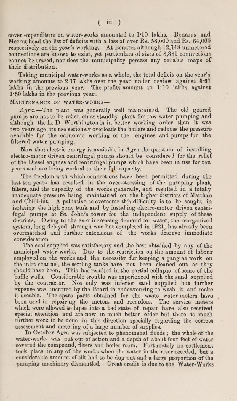 cover expenditure on water-works amounted to 1*10 lakhs. Benares and Meerut head the list of deficits with a loss of over Rs. 58,000 and Rs. 64,000 respectively on the year’s working. At Benares although 12,148 unmetered connections are known to exist, yet particulars of siz3s of 8,385 connections cannot be traced, nor does the municipality possess any reliable maps of their distribution. Taking municipal water-works as a whole, the total deficit on the year’s working amounts to 2 17 lakhs over the year under review against 3*67 lakhs in the previous year. The profits amount to 1*10 lakhs against 1*50 lakhs in the previous year. Maintenance of water-works— Agra.—The plant was generally well maintained. The old geared pumps are not to be relied on as standby plant for raw water pumping and although the L. D. Worthington is in better working order than it was two years ago, its use seriously overloads the boilers and reduces the pressure available far the economic working of the engines and pumps for the filtered water pumping. Now that electric energy is available in Agra the question of installing electro-motor driven centrifugal pumps should be considered for the relief of the Diesel engines and centrifugal pumps which have been in use for ten years and are being worked to their fqll capacity. The freedom with which connections have been permitted during the last ten years has resulted in the over-stressing of the pumping plant, filters, and the capacity of the works generally, and resulted in a totally inadequate pressure being maintained on the higher districts of Maithan and Chilli-int. A palliative to overcome this difficulty is to be sought in isolating the high zone tank and by installing electro-motor driven centri¬ fugal pumps at St. John’s tower for the independent supply of these districts. Owing to the ever increasing demand for water, the reorganized system, long delayed through war but completed in 1921, has already been overmatched and further extensions of the works deserve immediate consideration. The coal supplied was satisfactory and the best obtained by any of the municipal water-works. Due to the restriction on the amount of labour employed on the works and the necessity for keeping a gang at work on the inlet channel, the settling tanks have not been cleaned out as they should have been. This has resulted in the partial collapse of some of the baffle walls. Considerable trouble was experienced with the sand supplied by the contractor. Not only was inferior sand supplied but further expense was incurred by the Board in endeavouring to wash it and make it useable. The spare parts obtained for the waste water meters have been used in repairing the meters and recorders. The service meters which were allowed to lapse into a bad state of repair have also received special attention and are now in much better order but there is much further work to be done in this direction specially regarding the correct assessment and metering of a large number of supplies. In October Agra was subjected to phenomenal floods ; the whole of the water-works was put out of action and a depth of about four feet of water covered the compound, filters and boiler room. Fortunately no settlement took place in any of the works when the water in the river receded, but a considerable amount of silt had to be dug out and a large proportion of the pumping machinery dismantled. Groat credit is due to the Water-Works