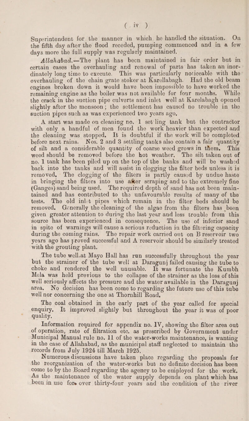 Superintendent for the manner in which he handled the situation. On the fifth day after the flood receded, pumping commenced and in a few days more the full supply was regularly maintained. Allahabad.—The plant has been maintained in fair order but in certain cases the overhauling and renewal of parts has taken an inor¬ dinately long time to execute. This was particularly noticeable with the overhauling of the chain grate stoker at Karellabagh. Had the old beam engines broken down it would have been impossible to have worked the remaining engine as the boiler was not available for four months. While the crack in the suction pipe culverts and inlet well at Karelabagh opened slightly after the monsoon ; the settlement has caused no trouble in the suction pipes such as was experienced two years ago. A start was made on cleaning no. 1 set'ling tank but the contractor with only a handful of men found the work heavier than expected and the cleaning was stopped. It is doubtful if the work will be completed before next rains. Nos. 2 and 3 settling tanks also contain a fair quantity of silt and a considerable quantity of coarse weed grows in them. This weed should be removed before the hot weather. The silt taken out of no. 1 tank has been piled up on the top of the banks and will be washed back into the tanks and will assist in clogging the filter beds unless it is removed. The clogging of the filters is partly caused by undue haste in bringing the filters into use after scraping and to the extremely fine (Ganges) sand being used. The required depth of sand has not been main¬ tained and has contributed to the unfavourable results of many of the tests. The old inlet pipes which remain in the filter beds should be removed. Generally the cleaning of the algae from the filters has been given greater attention to during the last year and less trouble from this source has been experienced in consequence. The use of inferior sand in spite of warnings will cause a serious reduction in the filtering capacity during the coming rains. The repair work carried out on B reservoir two years ago has proved successful and A reservoir should be similarly treated with the grouting plant. The tube well at Mayo Hall has run successfully throughout the year but the strainer of the tube well at Daragunj failed causing the tube to choke and rendered the well unusable. It was fortunate the Kumbh Mela was held previous to the collapse of the strainer as the loss of this well seriously affects the pressure and the water available in the Daragunj area. No decision has been come to regarding the future use of this tube well nor concerning the one at Thornhill Road, The coal obtained in the early part of the year called for special enquiry. It improved slightly but throughout the year it was of poor quality. Information required for appendix no. IV, showing the filter area out of operation, rate of filtration etc. as prescribed by Government under Municipal Manual rule no. 11 of the water-works maintenance, is wanting in the case of Allahabad, as the municipal staff neglected to maintain the records from July 1924 till March 1925. Numerous discussions have taken place regarding the proposals for the reorganization of the water-works but no definite decision has been come to by the Board regarding the agency to be employed for the work. As the maintenance of the water supply depends on plant which has been in use for*, over thirty-four years and the condition of the river