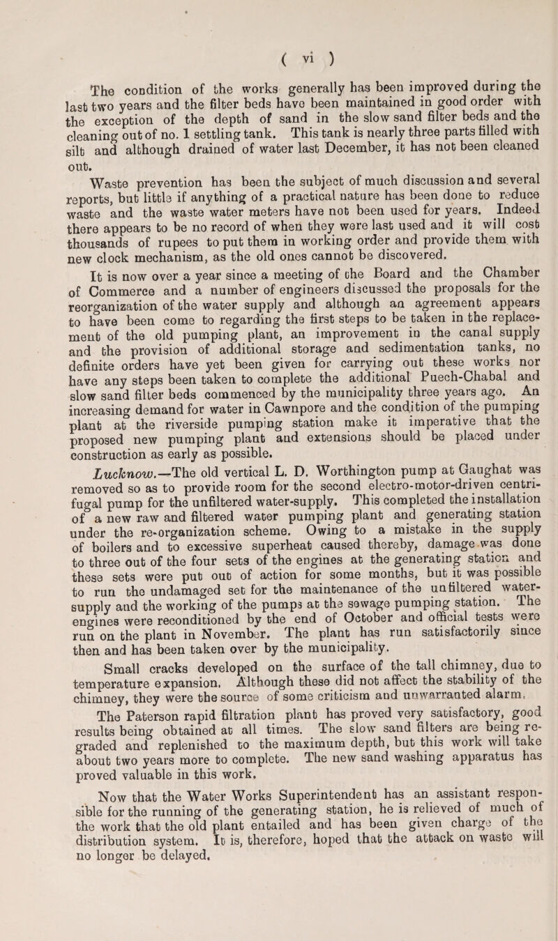 The condition of the works generally has been improved during the last two years and the filter beds have been maintained in good order with the exception of the depth of sand in the slow sand filter beds and the cleaning out of no. 1 settling tank. This tank is nearly three parts filled with silt and although drained of water last December, it has not been cleaned out. Waste prevention has been the subject of much discussion and several reports, but little if anything of a practical nature has been done to reduce waste and the waste water meters have not been used for years. Indeed there appears to be no record of when they were last used and it will cost thousands of rupees to put them in working order and provide them with new clock mechanism, as the old ones cannot be discovered. It is now over a year since a meeting of the Board and the Chamber of Commerce and a number of engineers discussed the proposals for the reorganization of the water supply and although an agreement appears to have been come to regarding the first steps to be taken in the replace¬ ment of the old pumping plant, an improvement in the canal supply and the provision of additional storage and sedimentation tanks, no definite orders have yet been given for carrying out these works nor have any steps been taken to complete the additional Puech-Chabal and slow sand filter beds commenced by the municipality three years ago. An increasing demand for water in Cawnpore and the condition of the pumping plant at the riverside pumping station make it imperative that the proposed new pumping plant and extensions should be placed under construction as early as possible. Lucknow.—The old vertical L. D. Worthington pump at Gaughat was removed so as to provide room for the second electro-motor-driven centri¬ fugal pump for the unfiltered water-supply. This completed the installation of a new raw and filtered water pumping plant and generating station under the re-organization scheme. Owing to a mistake in the supply of boilers and to excessive superheat caused thereby, damage was done to three out of the four sets of the engines at the generating station and these sets were put out of action for some months, but it was possible to run the undamaged set for the maintenance of the unfiltered water- supply and the working of the pumps at the sewage pumping station. The engines were reconditioned by the end of October and official tests were run on the plant in November. The plant has run satisfactorily since then and has been taken over by the municipality. Small cracks developed on the surface of the tail chimney, due to temperature expansion. Although these did not affect the stability of the chimney, they were the source of some criticism and unwarranted alaim The Paterson rapid filtration plant has proved very satisfactory, good results being obtained at all times. The slow sand filters are being re¬ graded and replenished to the maximum depth, but this work will take about two years more to complete. The new sand washing apparatus has proved valuable in this work. Now that the Water Works Superintendent has an assistant respon¬ sible for the running of the generating station, he is relieved of much of the work that the old plant entailed and has been given charge of the distribution system. It is, therefore, hoped that the attack on waste will no longer be delayed.