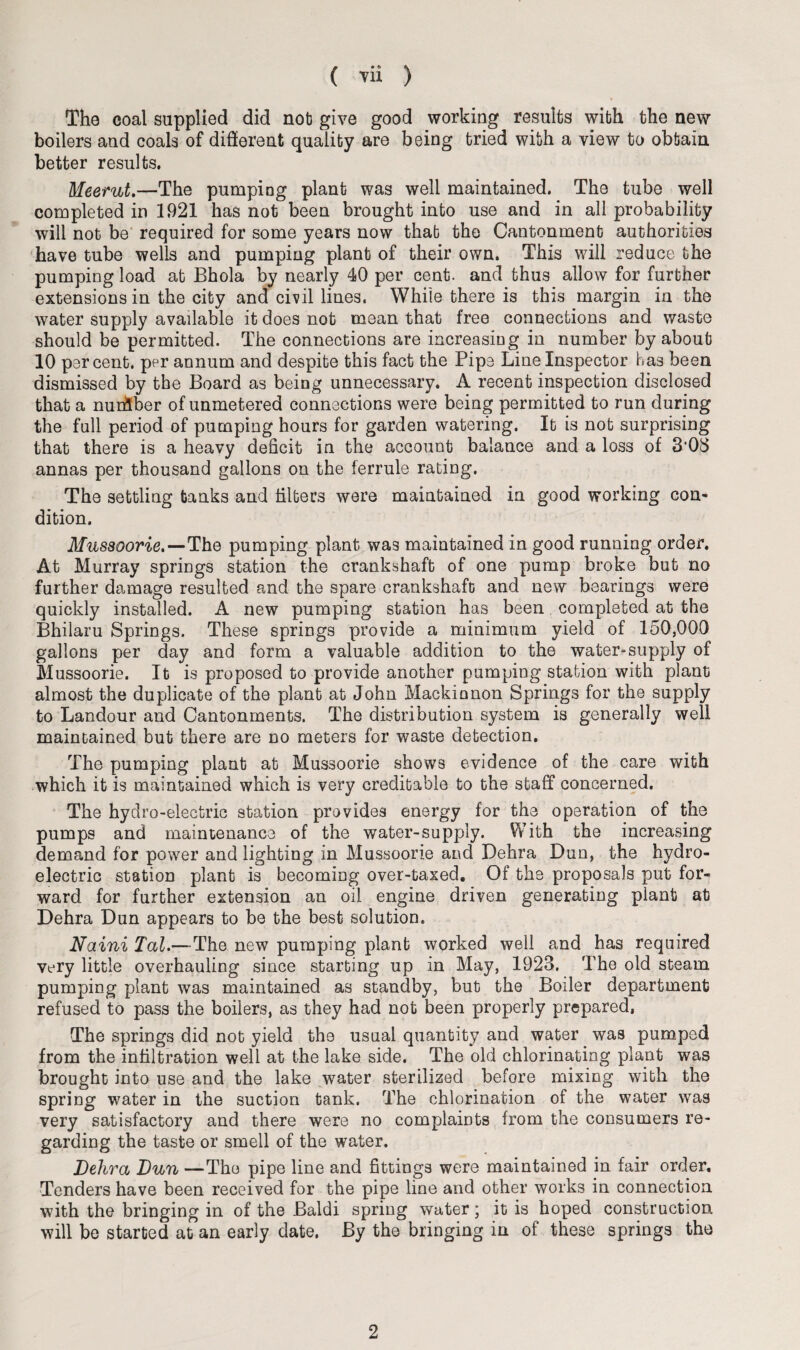 The coal supplied did nob give good working results with the new boilers and coals of different quality are being tried with a view to obtain better results. Meerut.—The pumping plant was well maintained. The tube well completed in 1921 has not been brought into use and in all probability will not be required for some years now that the Cantonment authorities have tube wells and pumping plant of their own. This will reduce the pumping load at Bhola by nearly 40 per cent, and thus allow for further extensions in the city and civil lines. While there is this margin in the water supply available it does not mean that free connections and waste should be permitted. The connections are increasing in number by about 10 percent, per annum and despite this fact the Pipe Line Inspector has been dismissed by the Board as being unnecessary. A recent inspection disclosed that a nurfiber of unmetered connections were being permitted to run during the full period of pumping hours for garden watering. It is nob surprising that there is a heavy deficit in the account balance and a loss of 303 annas per thousand gallons on the ferrule rating. The settling tanks and filters were maintained in good working con¬ dition. Mussoorie.—The pumping plant was maintained in good running order. At Murray springs station the crankshaft of one pump broke but no further damage resulted and the spare crankshaft and new bearings were quickly installed. A new pumping station has been completed at the Bhilaru Springs. These springs provide a minimum yield of 150,000 gallons per day and form a valuable addition to the water-supply of Mussoorie. It is proposed to provide another pumping station with plant almost the duplicate of the plant at John Mackinnon Springs for the supply to Landour and Cantonments. The distribution system is generally well maintained but there are no meters for waste detection. The pumping plant at Mussoorie shows evidence of the care with which it is maintained which is very creditable to the staff concerned. The hydro-electric station provides energy for the operation of the pumps and maintenance of the water-supply. With the increasing demand for power and lighting in Mussoorie and Dehra Dun, the hydro¬ electric station planb is becoming over-taxed. Of the proposals put for¬ ward for further extension an oil engine driven generating plant at Dehra Dun appears to be the best solution. Naini Tal.—The new pumping plant worked well and has required very little overhauling since starting up in May, 1923. The old steam pumping plant was maintained as standby, but the Boiler department refused to pass the boilers, as they had not been properly prepared. The springs did not yield the usual quantity and water was pumped from the infiltration well at the lake side. The old chlorinating plant was brought into use and the lake water sterilized before mixing with the spring water in the suction tank. The chlorination of the water was very satisfactory and there were no complaints from the consumers re¬ garding the taste or smell of the water. Dehra Dun —The pipe line and fittings were maintained in fair order. Tenders have been received for the pipe line and other works in connection with the bringing in of the Baldi spring water; it is hoped construction, will be started at an early date. By the bringing in of these springs the 2