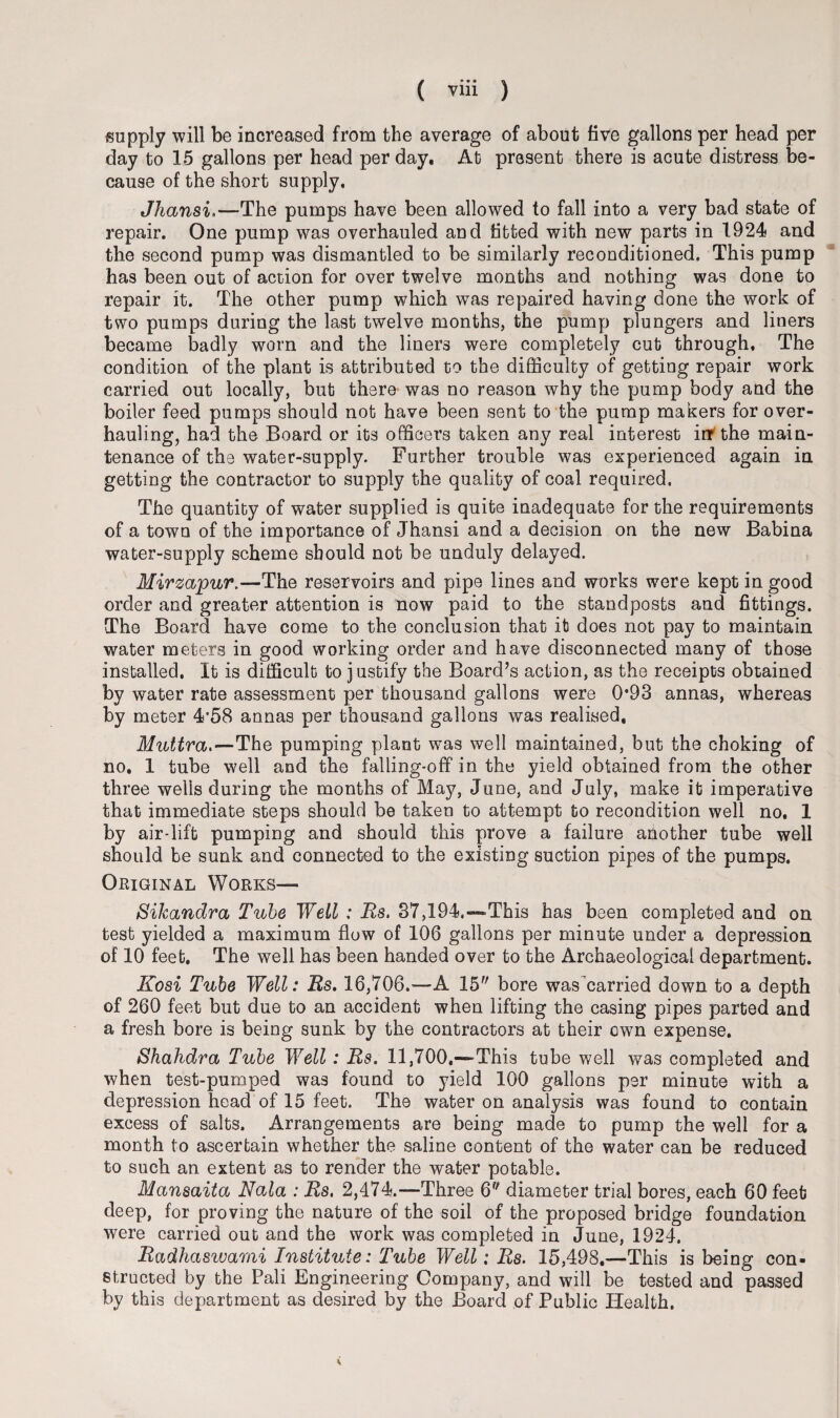 supply will be increased from the average of about five gallons per head per day to 15 gallons per head per day. At present there is acute distress be¬ cause of the short supply. Jhansi.—The pumps have been allowed to fall into a very bad state of repair. One pump was overhauled and fitted with new parts in 1924 and the second pump was dismantled to be similarly reconditioned. This pump has been out of action for over twelve months and nothing was done to repair it. The other pump which was repaired having done the work of two pumps during the last twelve months, the pump plungers and liners became badly worn and the liners were completely cut through. The condition of the plant is attributed to the difficulty of getting repair work carried out locally, but there was no reason why the pump body and the boiler feed pumps should not have been sent to the pump makers for over¬ hauling, had the Board or its officers taken any real interest ivt the main¬ tenance of the water-supply. Further trouble was experienced again in getting the contractor to supply the quality of coal required. The quantity of water supplied is quite inadequate for the requirements of a town of the importance of Jhansi and a decision on the new Babina water-supply scheme should not be unduly delayed. Mirzapur.—The reservoirs and pipe lines and works were kept in good order and greater attention is now paid to the standposts and fittings. The Board have come to the conclusion that it does not pay to maintain water meters in good working order and have disconnected many of those installed. It is difficult to justify the Board’s action, as the receipts obtained by water rate assessment per thousand gallons were 0*93 annas, whereas by meter 4*58 annas per thousand gallons was realised, Muttra.—The pumping plant was well maintained, but the choking of no. 1 tube well and the falling-off in the yield obtained from the other three wells during the months of May, June, and July, make it imperative that immediate steps should be taken to attempt to recondition well no. 1 by air-lift pumping and should this prove a failure another tube well should be sunk and connected to the existing suction pipes of the pumps. Original Works— Sikandra Tube Well : Rs. 37,194.—*This has been completed and on test yielded a maximum flow of 106 gallons per minute under a depression of 10 feet. The well has been handed over to the Archaeological department. Kosi Tube Well: Rs. 16,706.—-A 15 bore was carried down to a depth of 260 feet but due to an accident when lifting the casing pipes parted and a fresh bore is being sunk by the contractors at their own expense. Shahdra Tube Well: Rs. 11,700.—~This tube well was completed and when test-pumped was found to yield 100 gallons per minute with a depression head of 15 feet. The water on analysis was found to contain excess of salts. Arrangements are being made to pump the well for a month to ascertain whether the saline content of the water can be reduced to such an extent as to render the water potable. Mansaita Nala : Rs. 2,474.—Three 6 diameter trial bores, each 60 feet deep, for proving the nature of the soil of the proposed bridge foundation were carried out and the work was completed in June, 1924, Radhaswami Institute: Tube Well: Rs. 15,498.—This is being con¬ structed by the Pali Engineering Company, and will be tested and passed by this department as desired by the Board of Public Health.