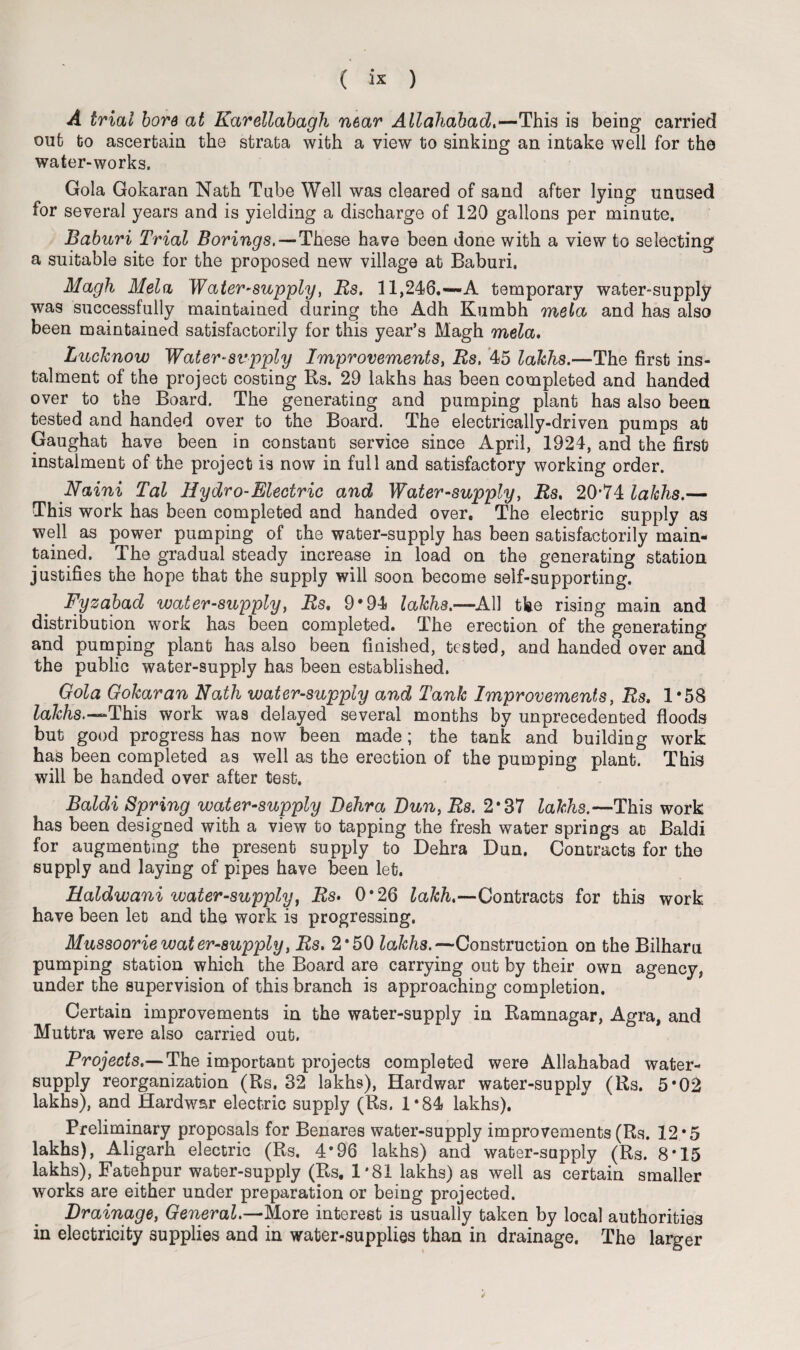 A trial bore at Karellabagh near Allahabad,—This is being carried out to ascertain the strata with a view to sinking an intake well for the water-works. Gola Gokaran Nath Tube Well was cleared of sand after lying unused for several years and is yielding a discharge of 120 gallons per minute. Baburi Trial Borings, — These have been done with a view to selecting a suitable site for the proposed new village at Baburi, Magh Mela Water-supply, Rs. 11,246.—A temporary water-supply was successfully maintained during the Adh Kumbh mela and has also been maintained satisfactorily for this year’s Magh mela. Lucknow Water-supply Improvements, Rs, 45 lakhs.—The first ins¬ talment of the project costing Rs. 29 lakhs has been completed and handed over to the Board. The generating and pumping plant has also been tested and handed over to the Board. The electrically-driven pumps at Gaughat have been in constant service since April, 1924, and the first instalment of the project is now in full and satisfactory working order. Naini Tal Hydro-Electric and Water-supply, Rs, 20*74 lakhs.— This work has been completed and handed over. The electric supply as well as power pumping of the water-supply has been satisfactorily main¬ tained. The gradual steady increase in load on the generating station justifies the hope that the supply will soon become self-supporting. Fyzabad water-supply, Rs, 9*94 lakhs.—AH the rising main and distribution work has been completed. The erection of the generating and pumping plant has also been finished, tested, and handed over and the public water-supply has been established. Gola Gokaran Nath water-supply and Tank Improvements, Rs. 1*58 Za7r/is.—This work was delayed several months by unprecedented floods but good progress has now been made; the tank and building work has been completed as well as the erection of the pumping plant. This will be handed over after test. Baldi Spring water-supply Dehra Dun, Rs. 2*87 lakhs.—This work has been designed with a view to tapping the fresh water springs at Baldi for augmenting the present supply to Dehra Dun. Contracts for the supply and laying of pipes have been let. Haldwani water-supply, Rs> 0*26 lakh.—Contracts for this work have been let and the work is progressing. Mussoorie water-supply, Rs. 2*50 lakhs.—Construction on the Bilharu pumping station which the Board are carrying out by their own agency, under the supervision of this branch is approaching completion. Certain improvements in the water-supply in Ramnagar, Agra, and Muttra were also carried out. Projects.— The important projects completed were Allahabad water- supply reorganization (Rs. 32 lakhs), Hardwar water-supply (Rs. 5*02 lakhs), and Hardwar electric supply (Rs. 1*84 lakhs). Preliminary proposals for Benares water-supply improvements (Rs. 12 *5 lakhs), Aligarh electric (Rs. 4*96 lakhs) and water-supply (Rs. 8*15 lakhs), Fatehpur water-supply (Rs. 1*81 lakhs) as well as certain smaller works are either under preparation or being projected. Drainage, General.—More interest is usually taken by local authorities in electricity supplies and in water-supplies than in drainage. The larger
