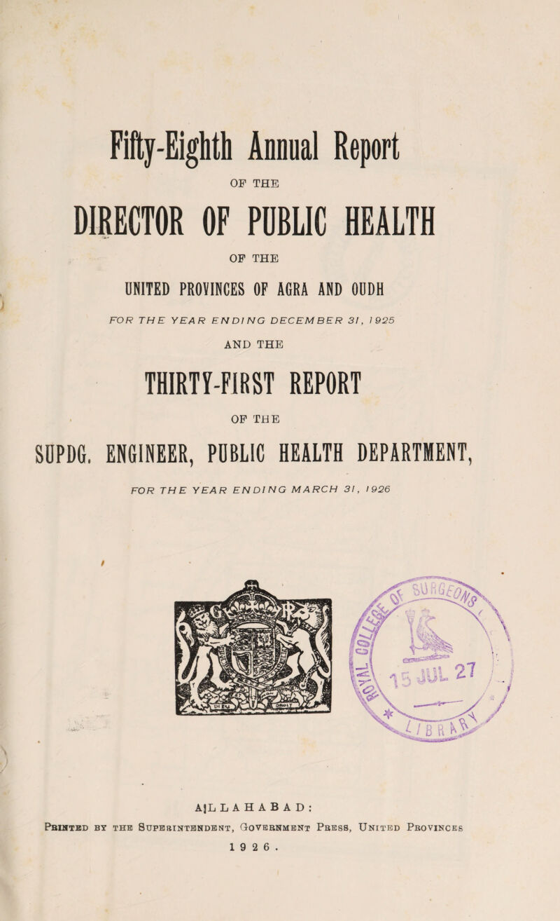 Fifty-Eighth Annual Report OF THE DIRECTOR OF PUBLIC HEALTH OF THE UNITED PROVINCES OF AGRA AND OUDH FOR THE YEAR ENDING DECEMBER 3!, 1925 AND THE THIRTY-FIRST REPORT OF THE SUPDG. ENGINEER, PUBLIC HEALTH DEPARTMENT, FOR THE YEAR ENDING MARCH 31, 1926 AJL LAHABAD: Printed by the Superintendent, Government Press, United Provinces