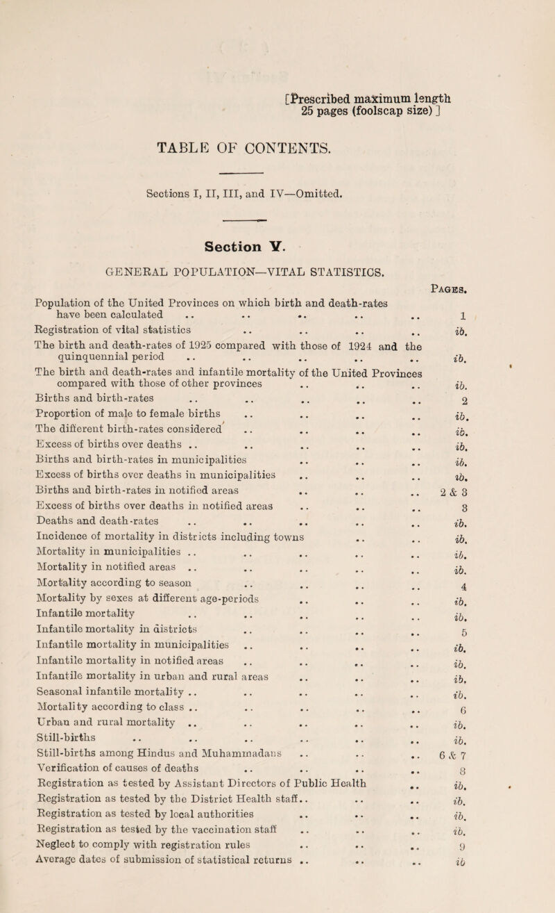 [Prescribed maximum length 25 pages (foolscap size) ] TABLE OF CONTENTS. Sections I, II, III, and IV—Omitted. Section Y. GENERAL POPULATION—VITAL STATISTICS. Population of the United Provinces on which birth and death-rates have been calculated Pages. 1 Registration of vital statistics • • ib. The birth and death-rates of 1925 compared with those of quinquennial period 1924 and • • the ib. The birth and death-rates and infantile mortality of the United Provinces compared with those of other provinces ib. Births and birth-rates • • 2 Proportion of male to female births • • ib. The different birth-rates considered • • ib. Excess of births over deaths .. • • ib. Births and birth-rates in municipalities 0 • ib. Excess of births over deaths in municipalities • • ib. Births and birth-rates in notified areas 0 • 2 & 3 Excess of births over deaths in notified areas 0 • 3 Deaths and death-rates 0 • ib. Incidence of mortality in districts including towns • C ib. Mortality in municipalities 0 • ib. Mortality in notified areas .. 0 • ib. Mortality according to season 0 • 4 Mortality by sexes at different age-periods 0 • ib. Infantile mortality 0 • ib. Infantile mortality in districts 0 • 5 Infantile mortality in municipalities • • ib. Infantile mortality in notified areas e • ib. Infantile mortality in urban and rural areas 0 • ib. Seasonal infantile mortality .. 0 » ib. Mortality according to class .. 0 • 6 Urban and rural mortality 0 • ib. Still-births 0 • ib. Still-births among Hindus and Muhammadans • . 6 Sc 7 Verification of causes of deaths 0 • O o Registration as tested by Assistant Directors of Public Health ib. Registration as tested by the District Health staff.. • « ib. Registration as tested by local authorities 0 • ib. Registration as tested by the vaccination staff 0 • ib. Neglect to comply with registration rules 0 • 9 Average dates of submission of statistical returns .. • • ib