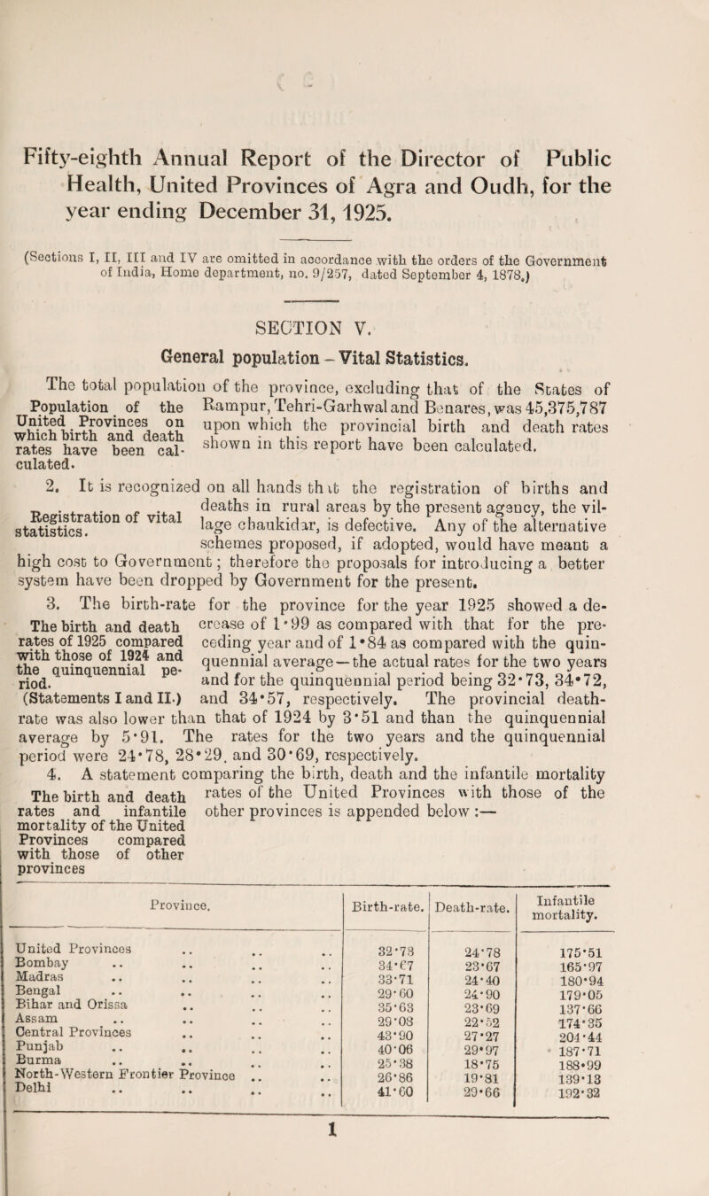 Fifty-eighth Annual Report of the Director of Public Health, United Provinces of Agra and Oudh, for the year ending December 31,1925. (Sections I, II, III and IV are omitted in accordance with the orders of the Government of India, Home department, no. 9/257, dated September 4, 1878.) SECTION V. General population - Vital Statistics. The total population of the province, excluding that of the States of Population of the Rampur, Tehri-Garhwaland Benares, was 45,375,787 • Provinces 2? upon which the provincial birth and death rates rates have *been ^al- s^own m this report have been calculated, culated. 2. It is recognized on all hands th it the registration of births and „ . , .. _ .. . deaths in rural areas by the present agency, the vil- statistics^ 10D ° V1 a Uge cbaukidar, is defective. Any of the alternative schemes proposed, if adopted, would have meant a high cost to Government; therefore the proposals for introducing a better system have been dropped by Government for the present. 3. The birth-rate for the province for the year 1925 showed a de- The birth and death crease of 1*99 as compared with that for the pre¬ ceding year and of 1*84 as compared with the quin¬ quennial average —the actual rates for the two years and for the quinquennial period being 32*73, 34*72, and 34*57, respectively. The provincial death- rate was also lower than that of 1924 by 3*51 and than the quinquennial average by 5*91. The rates for the two years and the quinquennial period were 24*78, 28*29. and 30*69, respectively. 4. A statement comparing the birth, death and the infantile mortality The birth and death rates of the United Provinces with those of the rates and infantile other provinces is appended below :— mortality of the United Provinces compared with those of other provinces rates of 1925 compared with those of 1924 and the quinquennial pe¬ riod. (Statements I and II.) Province. United Provinces Bombay Madras Bengal Bihar and Orissa Assam Central Provinces Punjab Burma North-Western Frontier Province Delhi Birth-rate. Death-rate. Infantile mortality. 32*73 24-78 175-51 34*67 23-67 165-97 33-71 24-40 180*94 29*60 24-90 179-05 35-63 23*69 137*66 29-03 22-52 174*35 43-90 27*27 204*44 40-06 29*97 • 187*71 25-38 18*75 188*99 26-86 19-81 139-13 41*60 29*66 192-32