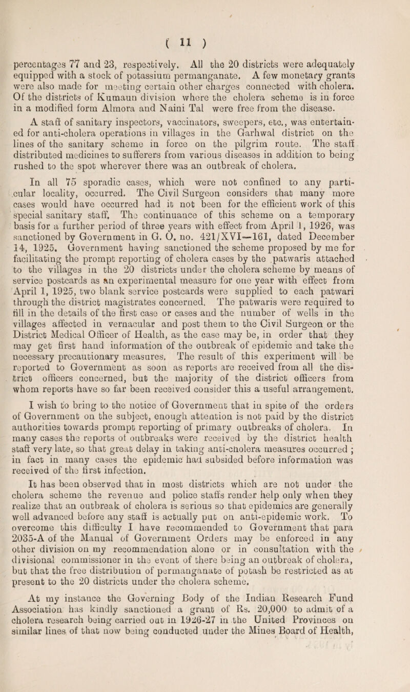 percentages 77 and 23, respectively. All the 20 districts were adequately equipped with a stock of potassium permanganate. A few monetary grants were also made for meeting certain other charges connected with cholera. Of the districts of Kumaun division where the cholera scheme is in force in a modified form Almora and Naini Tai were free from the disease. A staff of sanitary inspectors, vaccinators, sweepers, etc., was entertain¬ ed for anti-cholera operations in villages in the Garhwal district on the lines of the sanitary scheme in force on the pilgrim route. The staff distributed medicines to sufferers from various diseases in addition to being rushed to the spot wherever there was an outbreak of cholera. In all 75 sporadic cases, which were not confined to any parti¬ cular locality, occurred. The Civil Surgeon considers chat many more cases would have occurred had it not been for the efficient work of this special sanitary staff. The continuance of this scheme on a temporary basis for a further period of three years with effect from April 1, 1926, was sanctioned by Government in G. O. no. 421/XVI—161, dated December 14, 1925. Government having sanctioned the scheme proposed by me for facilitating the prompt reporting of cholera cases by the patwaris attached to the villages in the 20 districts under the cholera scheme by means of service postcards as an experimental measure for one year with effect from April 1, 1925, two blank service postcards were supplied to each patwari through the district magistrates concerned. The patwaris were required to fill in the details of the first case or cases and the number of wells in the villages affected in vernacular and post them to the Civil Surgeon or the District Medical Officer of Health, as the case may be, in order that they may get first hand information of the outbreak of epidemic and take the necessary precautionary measures. The result of this experiment will be reported to Government as soon as reports are received from all the dis¬ trict officers concerned, but the majority of the district officers from whom reports have so far been received consider this a useful arrangement. I wish to bring to the notice of Government that in spite of the orders of Government on the subject, enough attention is not paid by the district authorities towards prompt reporting of primary outbreaks of cholera. In many cases the reports ot outbreaks were received by the district health staff very late, so that great delay in taking anti-cUolera measures occurred ; in fact in many cases the epidemic had subsided before information was received of the first infection. It has been observed that in most districts which are not under the cholera scheme the revenue and police staffs render help only when they realize that an outbreak of cholera is serious so that epidemics are generally well advanced before any staff is actually put on anti-epidemic work. To overcome this difficulty I have recommended to Government that para 2035-A of the Manual of Government Orders may be enforced in any other division on my recommendation alone or in consultation with the divisional commissioner in the event of there being an outbreak of cholera, but that the free distribution of permanganate of potash be restricted as at present to the 20 districts under the cholera scheme. At my instance the Governing Body of the Indian Research Fund Association has kindly sanctioned a grant of Rs. 20,000 to admit of a cholera research being carried out in 1926-27 in the United Provinces on similar lines of that now being conducted under the Mines Board of Health,