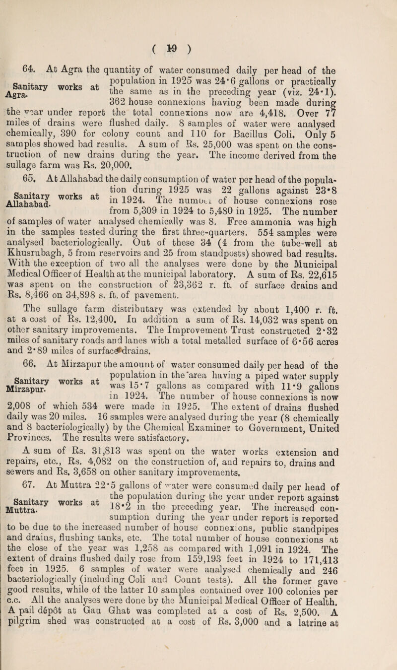 64. At Agra the quantity of water consumed daily per head of the a .. . population in 1925 was 24*6 gallons or practically ASamtary works at the same ag in the precedi°g year (vfz- 24-1). 362 house connexions having been made during the vear under report the total connexions now are 4,418. Over 77 miles of drains were flushed daily. 8 samples of water were analysed chemically, 390 for colony count and 110 for Bacillus Coli. Only 5 samples showed bad results. A sum of Rs. 25,000 was spent on the cons¬ truction of new drains during the year. The income derived from the sullage farm was Rs. 20,000. 65. At Allahabad the daily consumption of water per head of the popula- c . tion during 1925 was 22 gallons against 23*8 Allahabad. W°r S a 1924. The numnti of house connexions rose from 5,309 in 1924 to 5,480 in 1925. The number of samples of water analysed chemically was 8, Free ammonia was high in the samples tested during the first three-quarters. 554 samples were analysed baeteriologically. Out of these 34 (4 from the tube-well at Khusrubagh, 5 from reservoirs and 25 from standposts) showed bad results. With the exception of two all the analyses were done by the Municipal Medical Officer of Health at the municipal laboratory. A sum of Rs. 22,615 was spent on the construction of 23,862 r. ft, of surface drains and Rs. 8,466 on 34,898 s. ft. of pavement. The sullage farm distributary was extended by about 1,400 r. ft. at a cost of Rs. 12,400. In addition a sum of Rs. 14,032 was spent on other sanitary improvements. The Improvement Trust constructed 2‘32 miles of sanitary roads and lanes with a total metalled surface of 6*56 acres and 2*89 miles of surfac#drains. 66. At Mirzapur the amount of water consumed daily per head of the population in the area having a piped water supply Mirzaj>ur.y was 15-7 gallons as compared with 11-9 gallons in 1924. The number of house connexions is now 2,008 of which 534 were made in 1925. The extent of drains flushed daily was 20 miles. 16 samples were analysed during the year (8 chemically and 8 baeteriologically) by the Chemical Examiner to Government, United Provinces. The results were satisfactory. A sum of Rs. 31,813 was spent on the water works extension and repairs, etc., Rs. 4,082 on the construction of, and repairs to, drains and sewers and Rs. 3,658 on other sanitary improvements, 67. At Muttra 22*5 gallons of ^ater were consumed daily per head of the population during the year under report against 18*2 in the preceding year. The increased con¬ sumption during the year under report is reported to be due to the increased number of house connexions, public standpipes and drains, flushing tanks, etc. The total number of house connexions at the close of the year was 1,258 as compared with 1,091 in 1924. The extent of drains flushed daily rose from 159,193 feet in 1924 to 171,413 baeteriologically (including Coli and Count tests). All the former gave good results, while of the Tatter 10 samples contained over 100 colonies per c.c. All the analyses were done by the Municipal Medical Officer of Health. A pail dep6t at Gau Ghat was completed at a cost of Rs. 2,500. A pilgrim shed was constructed at a cost of Rs. 3,000 and a latrine at Sanitary works Muttra. at