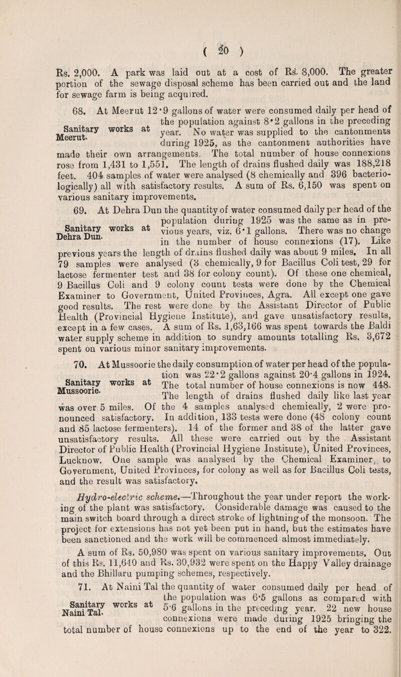 Rs. 2,000. A park was laid out at a cost of Rs. 8,000. The greater portion of the sewage disposal scheme has been carried out and the land for sewage farm is being acquired. 68. At Meerut 12*9 gallons of water were consumed daily per head of the population against 8*2 gallons in the preceding Meerat^^ wor^s year. No water was supplied to the cantonments eer ’ during 1925, as the cantonment authorities have made their own arrangements, The total number of house connexions rose from 1,431 to 1,551. The length of drains flushed daily was 188,218 feet. 404 samples of water were analysed (8 chemically and 396 bacterio- logically) all with satisfactory results. A sum of Rs. 6,150 was spent on various sanitary improvements. 69. At Dehra Dun the quantity of water consumed daily per head of the population during 1925 was the same as in pre- Samfcary works at vjous years, viz. 6*1 gallons. There was no change e ra un. jn ^be number of house connexions (17). Like previous years the length of drains flushed daily was about 9 miles. In all 79 samples were analysed (3 chemically, 9 for Bacillus Coli test, 29 for lactose fermenter test and 38 for colony count). Of these one chemical, 9 Bacillus Coli and 9 colony count tests were done by the Chemical Examiner to Government, United Provinces, Agra. All except one gave good results. The rest were done by the Assistant Director of Public Health (Provincial Hygiene Institute), and gave unsatisfactory results, except in a few cases. A sum of Rs. 1,63,166 was spent towards the Baldi water supply scheme in addition to sundry amounts totalling Rs. 3,672 spent on various minor sanitary improvements. 70. At Mussoorie the daily consumption of water per head of the popula¬ tion was 22*2 gallons against 20*4 gallons in 1924. The total number of house connexions is now 448. The length of drains flushed daily like last year the 4 samples analysed chemically, 2 were pro- In addition, 133 tests were done (48 colony count and 85 lactose fermenters). 14 of the former and 38 of the latter gave unsatisfactory results. All these were carried out by the Assistant Director of Public Health (Provincial Hygiene Institute), United Provinces, Lucknow. One sample was analysed by the Chemical Examiner, to Government, United Provinces, for colony as well as for Bacillus Coli tests, and the result was satisfactory. Hydro-electric scheme.—Throughout the year under report the work¬ ing of the plant was satisfactory. Considerable damage was caused to the mam switch board through a direct stroke of lightning of the monsoon. The project for extensions has not yet been put in hand, but the estimates have been sanctioned and the work will be commenced almost immediately. A sum of Rs. 50,980 was spent on various sanitary improvements, Out of this Rs. 11,640 and Rs. 30,932 were spent on the Happy Valley drainage and the Bhillaru pumping schemes, respectively. 71. At Naini Tal the quantity of water consumed daily per head of the population was 6*5 gallons as compared with 5’6 gallons in the preceding year. 22 new house connexions wrere made during 1925 bringing the total number of house connexions up to the end of the year to 322. Sanitary Mussoorie. works at was over 5 miles. Of nounced satisfactory. Sanitary Naini Tab works at
