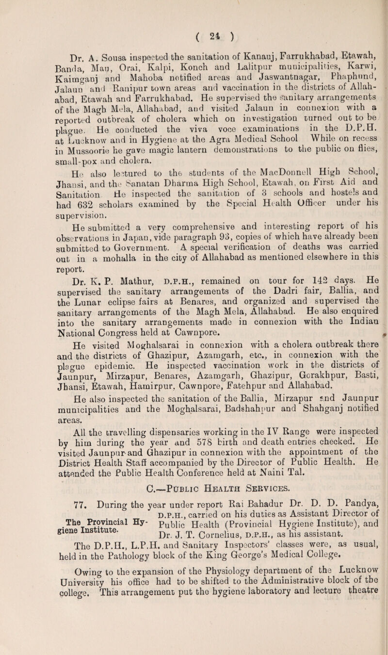 Dr. A. Sousa inspected the sanitation of Kanauj, Farrukhabad, Etawah, Banda, Man, Orai, Kalpi, Konch and Lalitpur municipalities, Karwi, Kaimganj and Mahoba notified areas and Jaswantnagar, Phaphund, Jalaun and Ranipur town areas and vaccination in the districts of Allah¬ abad, Etawah and Farrukhabad. He supervised the sanitary arrangements of the Magb Mela, Allahabad, and visited Jalaun in connexion with a reported outbreak of cholera which on investigation turned out to be plague. He conducted the viva voce examinations in the D.P.H. at Lucknow and in Hygiene at the Agra Medical School While on recess in Mussoorie he gave magic lantern demonstrations to the public on flies, small-pox and cholera. He also lectured to the students of the MacDonnell High School, Jhansi, and the Sanatan Dharma High School, Etawah, on First Aid and Sanitation He inspected the sanitation of 3 schools and hostels and had 632 scholars examined by the Special Health Officer under his supervision. He submitted a very comprehensive and interesting report of his observations in Japan, vide paragraph 93, copies of which have already been submitted to Government. A special verification of deaths was carried out in a mohalla in the city of Allahabad as mentioned elsewhere in this report. Dr. K. P. Mathur, d.f.h., remained on tour for 142 days. He supervised the sanitary arrangements of the Dadri fair, Ballia, and the Lunar eclipse fairs at Benares, and organized and supervised the sanitary arrangements of the Magh Mela, Allahabad. He also enquired into the sanitary arrangements made in connexion 'with the Indian National Congress held at Cawnpore. He visited Moghalsarai in connexion with a cholera outbreak there and the districts of Ghazipur, Azamgarh, etc., in connexion with the plague epidemic. He inspected vaccination work in the districts of Jaunpur, Mirzapur, Benares, Azamgarh, Ghazipur, Gorakhpur, Basti, Jhansi, Etawah, Hamirpur, Cawnpore, Fatehpur and Allahabad. He also inspected the sanitation of the Ballia, Mirzapur *nd Jaunpur municipalities and the Moghalsarai, Badshahpur and Shahganj notified areas. All the travelling dispensaries working in the IV Range were inspected by him during the year and 578 birth and death entries checked. He visited Jaunpur-and Ghazipur in connexion with the appointment of the District Health Staff accompanied by the Director of Public Health. He attended the Public Health Conference held at Naini Tal. C.—Public Health Services. 77. During the year under report Rai Bahadur Dr. D. D. Pandya, D.P.H., carried on his duties as Assistant Director of The Provincial Hy- public Health (Provincial Hygiene Institute), and giene Ins l ute. p)r j y Cornelius, D.P.H., as his assistant. The D.P.H., L.P.H. and Sanitary Inspectors’ classes were, as usual, held in the Pathology block of the King George’s Medical College. Owing to the expansion of the Physiology department of the Lucknow University his office had to be shifted to the Administrative block of the college. This arrangement put the hygiene laboratory and lecture theatre