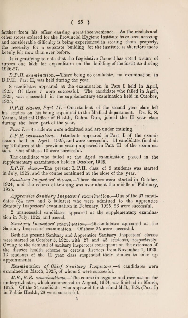 farther from his office' causing great inconvenience. As the models and other stores ordered for the Provincial Hygiene Institute have been arriving and considerable difficulty is being experienced in storing them properly, the necessity for a separate building for the institute is therefore more keenly felt now than ever before. It is gratifying to note that the Legislative Council has voted a sum of rupees one lakh for expenditure on the building of the institute during 1926*27. D.P.TL examination.—There being no candidate, no examination in D.P.H., Part II, was held during the year. 8 candidates appeared at the examination in Part I held in April, 1925, Of these 7 were successful. The candidate who failed in April, 1925, was successful in the supplementary examination held in October, 1925. D.P.H. classes, Part IT.—One student of the second year class left his studies on his being appointed to the Medical department. Dr, R. S* Varrna, Medical Officer of Health, Dehra Dun, joined the II year class during the later part of the year. Part I.—8 students were admitted and are under training. L.P.H. examination.—9 students appeared in Part I of the exami* nation held in April, 1925, and were successful. 11 candidates (includ¬ ing 2 failures of the previous years) appeared in Part II of the examina¬ tion. Out of these 10 were successful. The candidate who failed at the April examination passed in the supplementary examination held in October, 1925. L. PtH. class.—The present L.P.H. class of 9 students was started in July, 1925, and the course continued at the close of the year. Sanitary Inspectors' classes.—These classes were started in October, 1924, and the course of training was over about the middle of February, 1925. Apprentice Sanitary Inspectors' examination.—Out of the 87 candi¬ dates (34 new and 3 failures) who were admitted to the apprentice Sanitary Inspectors’ examination in February, 1925, 26 were successful, 2 unsuccessful candidates appeared at the supplementary examina* tion in July, 1925, and passed. Sanitary Inspectors'examination.—26 candidates appeared at the Sanitary Inspectors’ examination. Of these 24 were successful. Both the x>resent Sanitary and Apprentice Sanitary Inspectors’ classes were started on October 5, 1925, with 27 and 45 students, respectively. Owing to the demand of sanitary inspectors consequent on the extension of the district health scheme to certain districts from November 1, 1925, 13 students of the II year class suspended their studies to take up appointments. Examination of Chief Sanitary Inspectors.—4 candidates were examined in March, 1925, of whom 3 were successful. M. B., B. S. examinations.—The course in hygiene and vaccination for undergraduates, which commenced in August, 1924, was finished in March, 1925. Of the 34 candidates who appeared for the final M.B., B.S. (Part I) in Public Health, 28 were successful. 4