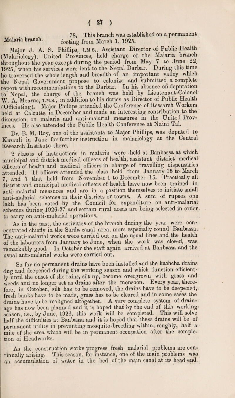 ) 78. This branch was established on a permanent Malaria branch. footing from March 1, 1925. Major J. A. S. Phillips, i.m.s., Assistant Director of Public Health (Malariology), United Provinces, held charge of the Malaria branch throughout the year except during the period from May 7 to June 22, 1925, when his services were lent to the Nepal Darbar. During this time he traversed the whole length and breadth ol an important valley which the Nepal Government propose to colonize and submitted a complete report with recommendations to the Darbar, In his absence on deputation to Nepal, the charge of the branch was held by Lieutenant-Colonel W. A. Mearns, i.m.s., in addition to his duties as Director of Public Health (Officiating). Major Phillips attended the Conference of Research Workers held at Calcutta in December and made an interesting contribution to the discussion on malaria and anti-malarial measures in the United Prov¬ inces. He also attended the Public Health Conference at Naini Tal. Dr. B. M. Roy, one of the assistants to Major Phillips, was deputed to Kasauli in June for further instruction in malariology at the Central Research Institute there. 2 classes of instructions in malaria were held at Banbassa at which municipal and district medical officers of health, assistant district medical officers of health and medical officers in charge of travelling dispensaries attended. 11 officers attended the class held from January 15 to March 7, and 7 that held from November 1 to December 15. Practically all district and municipal medical officers of health have now been trained in anti-malarial measures and are in a position themselves to initiate small anti-malarial schemes in their districts or towns. A sum of rupees one lakh has been voted by the Council for expenditure on anti-malarial schemes during 1926-27 and certain rural areas are being selected in order to carry on anti-malarial operations. f As in the past, the activities of the branch during the year were con¬ centrated chiefly in the Sarda canal area, more especially round Banbassa. The anti-malarial works were carried out on the usual lines and the health of the labourers from January to June, when the work was closed, was remarkably good. In October the staff again arrived at Banbassa and the usual anti-malarial works were carried out. So far no permanent drains have been installed and the kachcha drains dug and deepened during the working season and which function efficient¬ ly until the onset of the rains, silt up, become overgrown with grass and weeds and no longer act as drains after the monsoon. Every year, there¬ fore, in October, silt has to be removed, the drains have to be deepened, fresh banks have to be made, grass has to be cleared and in some cases the drains have to be realigned altogether. A very complete system of drain¬ age has now been planned and it is hoped that by the end of this working* season, i.e., by June, 1926, this work will be completed. This will solve half the difficulties at Banbassa and it is hoped that these drains will be of permanent utility in preventing mosquito-breeding within, roughly, half a mile of the area which will be in permanent occupation after the comple¬ tion of Headworks. As the construction works progress fresh malarial problems are con¬ tinually arising. This season, for instance, one of the main problems was an accumulation of water in the bed of the mam canal at its head end,