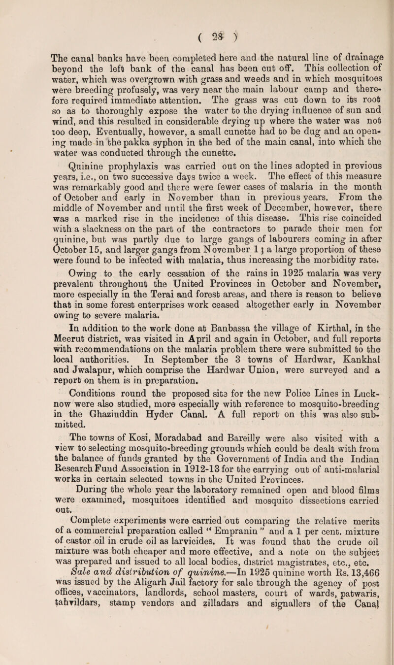 ( 2$ ) The canal banks have been completed here and the natural line of drainage beyond the left bank of the canal has been cut off. This collection of water, which was overgrown with grass and weeds and in which mosquitoes were breeding profusely, was very near the main labour camp and there¬ fore required immediate attention. The grass was cut down to its root so as to thoroughly expose the water to the drying influence of sun and wind, and this resulted in considerable drying up where the water was not too deep. Eventually, however, a small cunette had to be dug and an open¬ ing made in the pakka syphon in the bed of the main canal, into which the water was conducted through the cunette. Quinine prophylaxis was carried out on the lines adopted in previous years, i.e., on two successive days twice a week. The effect of this measure was remarkably good and there were fewer cases of malaria in the month of October and early in November than in previous years. From the middle of November and until the first week of December, however, there was a marked rise in the incidence of this disease. This rise coincided with a slackness on the part of the contractors to parade their men for quinine, but was partly due to large gangs of labourers coming in after October 15, and larger gangs from November 1 \ a large proportion of these were found to be infected with malaria, thus increasing the morbidity rate. Owing to the early cessation of the rains in 1925 malaria was very prevalent throughout the United Provinces in October and November, more especially in the Terai and foresb areas, and there is reason to believe that in some foresb enterprises work ceased altogether early in November owing to severe malaria. In addition to the work done at Banbassa the village of Kirthal, in the Meerut district, was visited in April and again in October, and full reports with recommendations on the malaria problem there were submitted to the local authorities. In September the 3 towns of Hardwar, Kankhai and Jwalapur, which comprise the Hardwar Union, were surveyed and a report on them is in preparation. Conditions round the proposed site for the new Police Lines in Luck¬ now were also studied, more especially with reference to mosquito-breeding in the Ghaziuddin Hyder Canal. A full report on this was also sub¬ mitted. The towns of Kosi, Moradabad and Bareilly were also visited with a view to selecting mosquito-breeding grounds which could be dealt with from the balance of funds granted by the Government of India and the Indian Research Fund Association in 1912-13 for the carrying out of anti-malarial works in certain selected towns in the United Provinces. During the whole year the laboratory remained open and blood films were examined, mosquitoes identified and mosquito dissections carried out. Complete experiments were carried out comparing the relative merits of a commercial preparation called “ Empranin ” and a 1 per cent, mixture of castor oil in crude oil as larvicides. It was found that the crude oil mixture was both cheaper and more effective, and a note on the subject was prepared and issued to all local bodies, district magistrates, etc., etc. Sale and distribution of quinine.—In 1925 quinine worth Rs. 13,466 was issued by the Aligarh Jail factory for sale through the agency of post offices, vaccinators, landlords, school masters, court of wards, patwaris, tahvildars, stamp vendors and zilladars and signallers of the Canaj