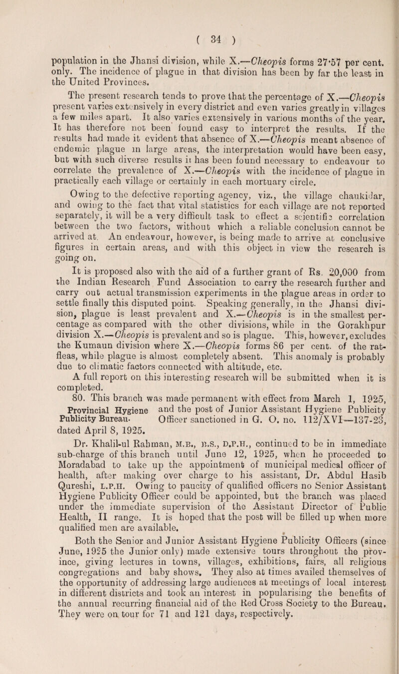 population in the Jhansi division, while X,—Cheopis forms 27*57 per cent, only. The incidence of plague in that division has been by far the least in the United Provinces. The present research tends to prove that the percentage of X.—Cheopis present varies extensively in every district and even varies greatly in villages a few miles apart. It also varies extensively in various months of the year. It has therefore not been found easy to' interpret the results. If the results had made it evident that absence of X.—Cheopis meant absence of endemic plague in large areas, the interpretation would have been easy, but with such diverse results it has been found necessary to endeavour to correlate the prevalence of X.~Cheopis with the incidence of plague in practically each village or certainly in each mortuary circle. Owing to the defective reporting agency, viz., the village chaukidar, and owing to the fact that vital statistics for each village are not reported separately, it will be a very difficult task to effect a scientific correlation between the two factors, without which a reliable conclusion cannot be arrived at. An endeavour, however, is being made to arrive at conclusive figures in certain areas, and with this object in view the research is going on. It is proposed also with the aid of a further grant of Rs. 20,000 from the Indian Research Fund Association to carry the research further and carry out actual transmission experiments in the plague areas in order to settle finally this disputed point. Speaking generally, in the Jhansi divi¬ sion, plague is least prevalent and X.—- Cheopis is in the smallest per¬ centage as compared with the other divisions, while in the Gorakhpur division X.—Cheopis is prevalent and so is plague. This, however, excludes the Kumaun division where X.—Cheopis forms 86 per cent, of the rat- fleas, while plague is almost completely absent. This anomaly is probably due to climatic factors connected with altitude, etc. A full report on this interesting research will be submitted when it is completed. 80. This branch was made permanent with effect from March 1, 1925, Provincial Hygiene and the post of Junior Assistant Hygiene Publicity Publicity Bureau. Officer sanctioned in G. O. no. 112/XVI—137-23, dated April 8, 1925. Dr. Khalihul Rahman, m.b., b.s., d.p.h., continued to be in immediate sub-charge of this branch until June 12, 1925, when he proceeded to Moradabad to bake up the appointment of municipal medical officer of health, after making over charge to his assistant, Dr. Abdul Hasib Qureshi, l.p.h. Owing to paucity of qualified officers no Senior Assistant Hygiene Publicity Officer could be appointed, but the branch was placed under the immediate supervision of the Assistant Director of Public Health, II range. It is hoped that the post will be tilled up when more qualified men are available. Both the Senior and Junior Assistant Hygiene Publicity Officers (since June, 1925 the Junior only) made extensive tours throughout the prov¬ ince, giving lectures in towns, villages, exhibitions, fairs, all religious congregations and baby shows. They also at times availed themselves of the opportunity of addressing large audiences at meetings of local interest in different districts and took an interest in popularising the benefits of the annual recurring financial aid of the Red Cross Society to the Bureau. They were on tour for 71 and 121 days, respectively.