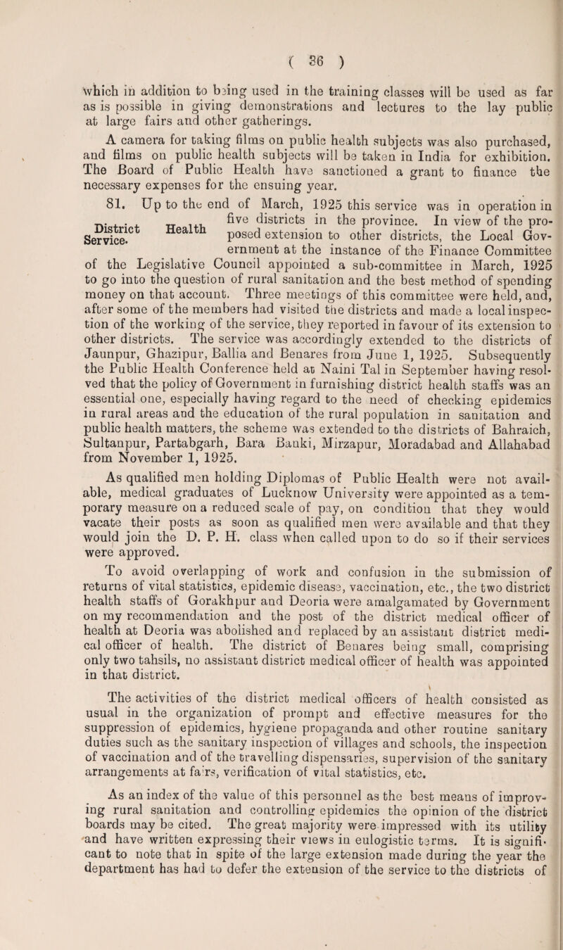 which in addition to b3ing used in the training classes will be used as far as is possible in giving demonstrations and lectures to the lay public at large fairs and other gatherings. A camera for taking films on public health subjects was also purchased, and films on public health subjects will be taken in India for exhibition. The Board of Public Health have sanctioned a grant to finance the necessary expenses for the ensuing year. 81, Up to the end of March, 1925 this service was in operation in , five districts in the province. In view of the pro- Service. posed extension to other districts, the Local Gov¬ ernment at the instance of the Finance Committee of the Legislative Council appointed a sub-committee in March, 1925 to go into the question of rural sanitation and the best method of spending money on that account. Three meetings of this committee were held, and, after some of the members had visited the districts and made a local inspec¬ tion of the working of the service, they reported in favour of its extension to other districts. The service was accordingly extended to the districts of Jaunpur, Ghazipur, Ballia and Benares from June 1, 1925. Subsequently the Public Health Conference held at Naini Tal in September having resol¬ ved that the policy of Government in furnishing district health staffs was an essential one, especially having regard to the need of checking epidemics in rural areas and the education ol the rural population in sanitation and public health matters, the scheme was extended to the districts of Bahraich, Sultanpur, Partabgarh, Bara Banki, Mirzapur, Moradabad and Allahabad from November 1, 1925, As qualified men holding Diplomas of Public Health were not avail¬ able, medical graduates of Lucknow University were appointed as a tem¬ porary measure on a reduced scale of pay, on condition that they would vacate their posts as soon as qualified men were available and that they would join the D. P. H. class when called upon to do so if their services were approved. To avoid overlapping of work and confusion in the submission of returns of vital statistics, epidemic disease, vaccination, etc., the two district health staffs of Gorakhpur and Deoria were amalgamated by Government on my recommendation and the post of the district medical officer of health at Deoria was abolished and replaced by an assistant district medi¬ cal officer of health. The district of Benares being small, comprising only two tahsils, no assistant district medical officer of health was appointed in that district. The activities of the district medical officers of health consisted as usual in the organization of prompt and effective measures for the suppression of epidemics, hygiene propaganda and other routine sanitary duties such as the sanitary inspection of villages and schools, the inspection of vaccination and of the travelling dispensaries, supervision of the sanitary arrangements at fa'rs, verification of vital statistics, etc. As an index of the value of this personnel as the best means of improv¬ ing rural sanitation and controlling epidemics the opinion of the district boards may be cited. The great majority were impressed with its utility and have written expressing their views in eulogistic terms. It is signifi¬ cant to note that in spite of the large extension made during the year the department has had to defer the extension of the service to the districts of