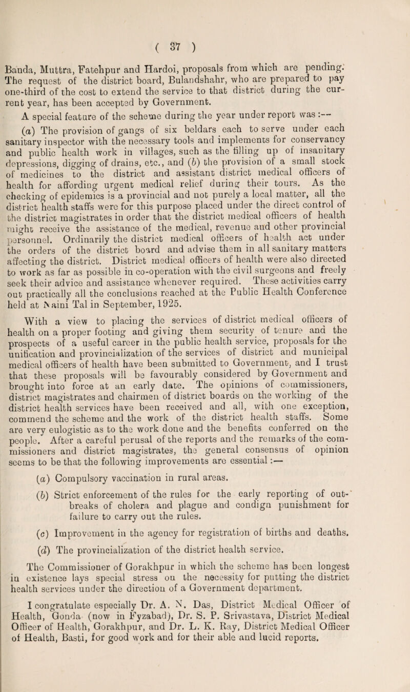 Banda, Muttra, Fatebpur and Hardoi, proposals from which are pending. The request of the district board, Bulandshahr, who are prepared to pay one-third of the cost to extend the service to that district during the cur¬ rent year, has been accepted by Government. A special feature of the scheme during the year under report was (a) The provision of gangs of six beldars each to serve under each sanitary inspector with the necessary tools and implements for conservancy and public health work in villages, such as the tilling up of insanitary depressions, digging of drains, etc., and (b) the provision of a small stock of medicines to the district and assistant district medical officers of health for affording urgent medical relief during their tours. As the checking of epidemics is a provincial and not purely a local matter, all the district health staffs were for this purpose placed under the direct control of the district magistrates in order that the district medical officers of health might receive the assistance of the medical, revenue and other provincial personnel. Ordinarily the district medical officers of health act under the orders of the district board and advise them in all sanitary matters affecting the district. District medical officers of health were also directed to work as far as possible in co-operation with the civil surgeons and freely seek their advice and assistance whenever required. These activities carry out practically all the conclusions reached at the Public Health Conference held at ftaini Tal in September, 1925. With a view to placing the services of district medical officers of health on a proper footing and giving them security of tenure and the prospects of a useful career in the public health service, proposals for the unification and provincialization of the services of district and municipal medical officers of health have been submitted to Government, and I trust that these proposals will be favourably considered by Government and brought into force at an early date. The opinions of commissioners, district magistrates and chairmen of district boards on the working of the district health services have been received and all, with one exception, commend the scheme and the work of the district health staffs. Some are very eulogistic as to the work done and the benefits conlerred on the people. After a careful perusal of the reports and the remarks of the com¬ missioners and district magistrates, the general consensus of opinion seems to be that the following improvements are essential:— (a) Compulsory vaccination in rural areas. (b) Strict enforcement of the rules for the early reporting of out¬ breaks of cholera and plague and condign punishment for failure to carry out the rules. (c) Improvement in the agency for registration of births and deaths. (d) The provincialization of the district health service. The Commissioner of Gorakhpur in which the scheme has been longest in existence lays special stress on the necessity for putting the district health services under the direction of a Government department. I congratulate especially Dr. A. N. Das, District Medical Officer of Health, Gonda (now in Fyzabad), Dr. S. P. Srivastava, District Medical Officer of Health, Gorakhpur, and Dr. L. K. Ray, District Medical Officer of Health, Basti, for good work and for their able and lucid reports.