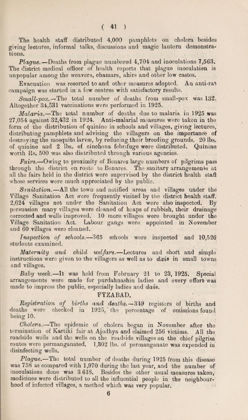 The health staff distributed 4,000 pamphlets on cholera besides giving lectures, informal talks, discussions and magic lantern demonstra¬ tions. Plague.-— Deaths from plague numbered 4,704 and inoculations 7,563. The district medical officer of health reports that plague inoculation is unpopular among the weavers, chamars, ahirs and other low castes. Evacuation was resorted to and other measures adopted. An anti-rat campaign was started in a few centres with satisfactory results. Small-pox.— The total number of deaths from small-pox was 132. Altogether 34,531 vaccinations were performed in 1925. Malaria.—The total number of deaths due to malaria in 1925 was 27,054 against 32,432 in 1924. Anti-malarial measures were taken in the form of the distribution of quinine in schools and villages, giving lectures, distributing pamphlets and advising the villagers on the importance of destroying the mosquito larvae, by reducing their breeding grounds. 20 lbs. of quinine and 2 lbs. of cinchona febrifuge were distributed. Quinine worth Rs. 500 was also distributed through various agencies. Fairs.—Owing to proximity of Benares large numbers of pilgrims pass through the district en route to Benares. The sanitary arrangements at all the fairs held in the district were supervised by the district health staff whose services were much appreciated by the public. Sanitation.—All the town and notified areas and villages under the Village Sanitation Act were frequently visited by the district health staff. 2,624 villages not under the Sanitation Act were also inspected. By persuasion many villages were cleaned of heaps of rubbish, their drainage corrected and wells improved. 10 more villages were brought under the Village Sanitation Act. Labour gangs were appointed in November and 60 villages were cleaned. Inspection of schools.-—365 schools were inspected and 10,526 students examined. Maternity and child welfare.—Lectures and short and simple instructions were given to the villagers as well as to dais in small towns and villages. Baby weelc.—It was held from February 21 to 23, 1925. Special arrangements were made for purdahnashin ladies and every effort was made to impress the public, especially ladies and dais. FYZABAD. Registration of births and deaths. -—319 registers of births and deaths were checked in 1925, the percentage of omissions found being 10. Cholera.—The epidemic of cholera began in November after the termination of Kartiki fair at Ajodhya and claimed 256 victims. All the roadside wells and the wells on the roadside villages on the chief pilgrim routes were permanganated. 1,302 lbs. of permanganate was expended in disinfecting wells. Plague.—The total number of deaths during 1925 from this disease was 758 as compared with 1,970 during the last year, and the number of inoculations done was 3 618. Besides the other usual measures taken, medicines were distributed to all the influential people in the neighbour¬ hood of infected villages, a method which was very popular, 6