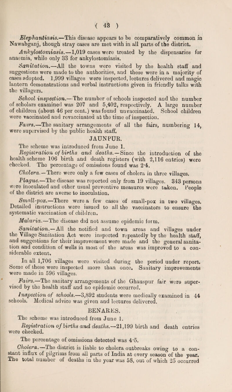 Elephantiasis.—This disease appears to be comparatively common in Nawabganj, though stray cases are met with in all parts of the district. Ankylostomiasis.—1,019 cases were treated by the dispensaries for anaemia, while only 33 for ankylostomiasis. Sanitation.—All the towns were visited by the health staff and suggestions were made to the authorities, and these were in a majority of cases adopted. 1,999 villages were inspected, lectures delivered and magic lantern demonstrations and verbal instructions given in friendly talks with the villagers. School inspection.—The number of schools inspected and the number of scholars examined was 207 and 5,402, respectively. A large number of children (about 46 per cent.) was found unvaccinated. School children were vaccinated and revaccinated at the time of inspection. Fairs.—The sanitary arrangements of all the fairs, numbering 14, were supervised by the public health staff. JAUNPUR. The scheme was introduced from June 1. Registration of births and deaths. — Since the introduction of the health scheme 106 birth and death registers (with 2,116 entries) were checked. The percentage of omissions found was 2*4. Cholera. — There were only a few cases of cholera in three villages. Plague.—The disease was reported only from 19 villages. 343 persons were inoculated and other usual preventive measures were taken. People of the district are averse to inoculation. Small-pox.—There were a few cases of small-pox in two villages. Detailed instructions were issued to all the vaccinators to ensure the systematic vaccination of children. Malaria.—The disease did not assume epidemic form. Sanitation.— All the notified and town areas and villages under the Village Sanitation Act were inspected repeatedly by the health staff, and suggestions for their improvement were made and the general sanita¬ tion and condition of wells in most of the areas was improved to a con¬ siderable extent. In all 1,706 villages were visited during the period under report. Some of these were inspected more than once. Sanitary improvements were made in 596 villages. Fairs.—The sanitary arrangements of the Ghauspur fair were super¬ vised by the health staff and no epidemic occurred. Inspection of schools.—3,892 students were medically examined in 44 schools. Medical advice was given and lectures delivered. BENARES. The scheme was introduced from June 1. Registration of births and deaths.— 21,199 birth and death entries were checked. The percentage of omissions detected was 4*5. Cholera.—The district is liable to cholera outbreaks owing to a con¬ stant influx of pilgrims from all parts of India at every season of the year. The total number of deaths in the year was 58, out of which 25 occurred