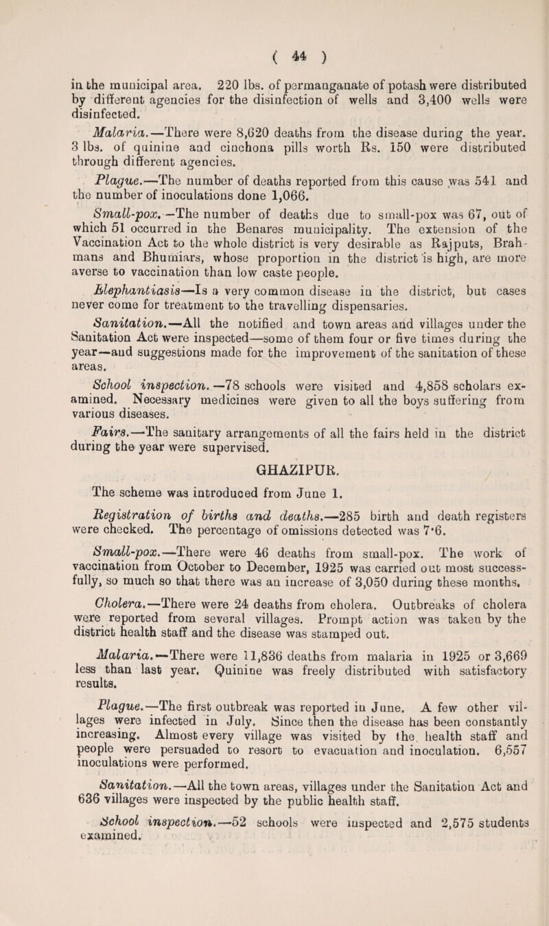 in the municipal area, 220 lbs. of permanganate of potash were distributed by different agencies for the disinfection of wells and 3,400 wells were disinfected. Malaria.—There were 8,620 deaths from the disease during the year. 3 lbs. of quinine and cinchona pills worth Rs. 150 were distributed through different agencies. Plague.—The number of deaths reported from this cause was 541 and the number of inoculations done 1,066. Small-pox, — The number of deaths due to small*pox was 67, out of which 51 occurred in the Benares municipality. The extension of the Vaccination Act to the whole district is very desirable as Rajputs, Brah¬ mans and Bhumiars, whose proportion in the district is high, are more averse to vaccination than low caste people. Elephantiasis-— Is a very common disease in the district, but cases never come for treatment to the travelling dispensaries. Sanitation.—’All the notified and town areas and villages under the Sanitation Act were inspected—some of them four or five times during the year-—and suggestions made for the improvement of the sanitation of these areas. School inspection.— 78 schools were visited and 4,858 scholars ex¬ amined. Necessary medicines were given to all the boys suffering from various diseases. Fairs.— The sanitary arrangements of all the fairs held in the district during the year were supervised. GHAZIPUR. The scheme was introduced from June 1. Registration of births and deaths.—285 birth and death registers were checked. The percentage of omissions detected was 7*6. Small-pox.—“There were 46 deaths from small-pox. The work of vaccination from October to December, 1925 was carried out most success¬ fully, so much so that there was an increase of 3,050 during these months. Cholera.—There were 24 deaths from cholera. Outbreaks of cholera were reported from several villages. Prompt action was taken by the district health staff and the disease was stamped out. Malaria.— There were 11,836 deaths from malaria in 1925 or 3,669 less than last year. Quinine was freely distributed with satisfactory results. Plague.—The first outbreak was reported in June. A few other vil¬ lages were infected in July. Since then the disease has been constantly increasing. Almost every village was visited by the. health staff and people were persuaded to resort to evacuation and inoculation. 6,557 inoculations were performed. Sanitation.—All the town areas, villages under the Sanitation Act and 636 villages were inspected by the public health staff. School inspection.—52 schools were inspected and 2,575 students examined. v-
