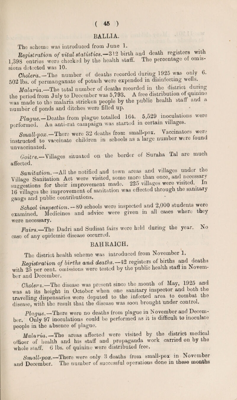 BALLIA. The scheme was introduced from June 1. Registration, of vital statistics.—312 birth and death registers with 1,398 entries were checked by the health staff. The percentage of omis¬ sions detected was 10. Cholera. —The number of deaths recorded during 1925 was only 6. 502 lbs. of permanganate of potash were expended in disinfecting wells. Malaria.—The total number of deaths recorded in the district during the period from July to December was 5,793. A free distribution of quinine was made to the malaria stricken people by the public health stall and a number of ponds and ditches were filled up. Plague. — Deaths from plague totalled 164. 5,529 . inoculations weie performed. An anti-rat campaign was started in certain villages. Small-pox.—There were 32 deaths from small-pox. Vaccinators were instructed to vaccinate children in schools as a large number were found unvaccinated. Goitre.—Villages situated on the border of Suraha Tal are much affected. Sanitation.— All the notified and town areas and villages under the Village Sanitation Act were visited, some more than once, and necessary suggestions for their improvement made. 225 villages were visited. In 16 villages the improvement of sanitation was effected through the sanitary gangs and public contributions. School inspection.—SO schools were inspected and 2,000 students were examined. Medicines and advice were given in all cases where they were necessary. Pairs.—The Dadri and Sudisat fairs were held during the year. No case of any epidemic disease occurred. BAHRAICH. i The district health scheme was introduced from November 1, Registration of births and deaths.—42 registers of births and deaths with 25 per cent, omissions were tested by the public health staff in Novem¬ ber and December. Cholera.—'The disease was present since the month of May, 1925 and was at its height in October when one sanitary inspector and both the travelling dispensaries were deputed to the infected area to combat the disease, with the result that the disease was soon brought under control. Plague.—There were no deaths from plague in November and Decem¬ ber. Only 97 inoculations could be performed as it is difficult to inoculate people in the absence of plague. Malaria.—The areas affected were visited by the district medical officer of health and his staff and propaganda work carried on by the whole staff. 6 lbs. of quinine were distributed free. Small-pox.—There were only 3 deaths from small-pox in November and December. The number of successful operations done in these months