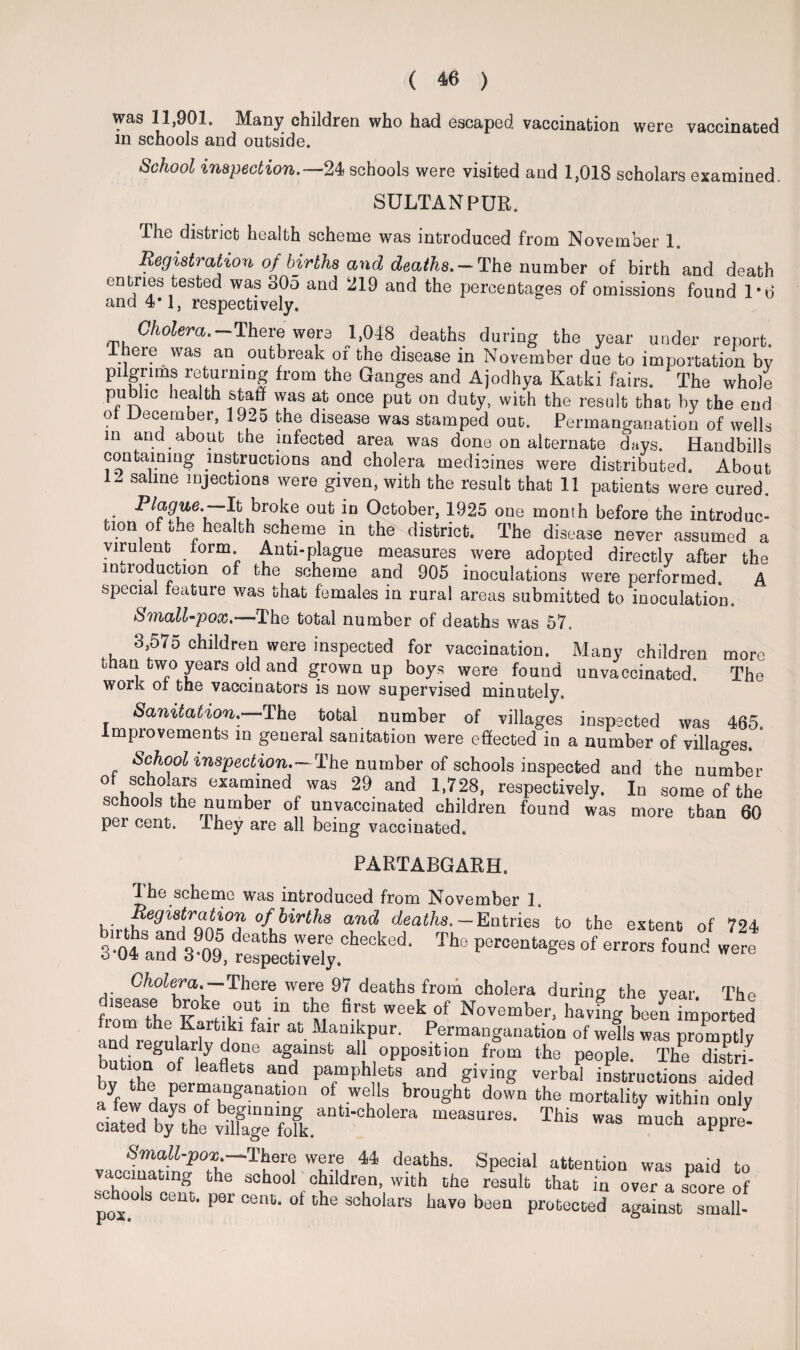 was 11,901. Many children who had escaped vaccination were vaccinated m schools and outside. School inspection.—24 schools were visited and 1,018 scholars examined. SULTAN PUR. The district health scheme was introduced from November 1. Registration of births and deaths. — The number of birth and death entnes tested was 305 and 219 and the percentages of omissions found 1*6 and 4*1, respectively. Cholera.-There were 1,048 deaths during the year under report, lneie was an outbreak of the disease in November due to importation bv pilgrims returning from the Ganges and Ajodhya Katki fairs. The whole public health staff was at once put on duty, with the result that by the end ot December, 19-5 the disease was stamped out. Permanganation of wells m an.d. about the infected area was done on alternate days. Handbills containing instructions and cholera medicines were distributed. About 12 saline injections were given, with the result that 11 patients were cured. Plague.—It broke out in October, 1925 one month before the introduc¬ tion of the health scheme in the district. The disease never assumed a virulent lorm Anti-plague measures were adopted directly after the intioduction of the scheme and 905 inoculations were performed. A special feature was that females in rural areas submitted to inoculation. Small-pox.'-—-The total number of deaths was 57. 3,575 children were inspected for vaccination. Many children more than two years old and grown up boys were found unvaccinated. The work oi the vaccinators is now supervised minutely. Sanitation. The total number of villages inspected was 465. Improvements in general sanitation were effected in a number of villages. School inspection.—The number of schools inspected and the number of scholars examined was 29 and 1,728, respectively. In some of the schools the number of unvaccinated children found was more than 60 per cent. They are all being vaccinated. PARTABGARH. Ihe scheme was introduced from November 1. Registration of births and deaths.-Entries’ to the extent of 794 3-04 and 390°95, ^ P6r°entages of ™ found were Cholera.— There; were 97 deaths from cholera during the year. The froT7hebKakrHk°iUf “ ^ W6ekp°f November> having been imported nd r ! bl k falr Manlhpur. Permanganation of wells was promptly and regularly done against all opposition from the people. The distri- bv the ltafletS and PamPhlets and giving verbal instructions aided afew davf h gaDa-10n °f l S, brought down the mortality within only dSdWTh“ - *PP»' vacef^n'/Thr*1^1! Wu-w 44 d?a,.ths- SPeoial attenti°n was paid to vaccinating the school children, with the result that in over a score of schools cent, per cent. of the scholars have been protected against small-