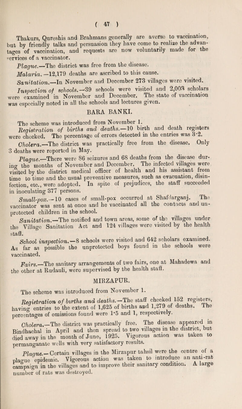 Thakurs, Qureshis and Brahmans generally are averse to vaccination, but by friendly talks and persuasion they have come to realize the ad van- tages of vaccination, and requests are now voluntarily made for the services of a vaccinator. Plague.—The district was free from the disease. Malaria. —12,179 deaths are ascribed to this cause. Sanitation.—In November and December 273 villages were visited. Inspection of schools.— 39 schools were visited and 2,003 scholars were examined in November and December. The state of vaccination was especially noted in all the schools and lectures given. BARA BANKI. The scheme was introduced from November 1. Registration of births and deaths.—10 birth and death registers were checked. The percentage of errors detected in the entries was 3-2. Cholera.—The district was practically free from the disease. Only 3 deaths were reported in May. Plague.—There were 86 seizures and 68 deaths from the disease dur¬ ing the months of November and December. The infected villages were visited by the district medical officer of health and his assistant from time to time and the usual preventive measures, such as evacuation, disin¬ fection, etc., were adopted. In spite of prejudices, the staff succeeded in inoculating 377 persons. Smallpox.—10 cases of small-pox occurred at Shafdarganj. The vaccinator was sent at once and he vaccinated all the contacts and un¬ protected children in the school. Sanitation.~~~The notified and town areas, some of the villages undei the Village Sanitation Act and 124 villages were visited by the health sta ff. School inspection.—& schools were visited and 642 scholars examined. As far as possible the unprotected boys found in the schools were vaccinated. Fairs.—The sanitary arrangements of two fairs, one at Mahadewa and the other at Rudauli, were supervised by the health staff. MIRZAPUR. The scheme was introduced from November 1. Registration of births and deaths.—The staff checked 152 registers, having entries to the extent of 1,625 of births and 1,279 of deaths. The percentages of omissions found were 1*5 and 1, respectively. Cholera,—The district was practically free. The disease appeared in Bindhachal in April and then spread to two villages in the district, but died away in the month of June, 1925. Vigorous action was taken to permanganate wells with very satisfactory results. Plaque.— Certain villages in the Mirzapur tahsil were the centre of a plague epidemic. Vigorous action was taken to introduce an anti-rat campaign in the villages and to improve their sanitary condition. A large number of rats was destroyed.