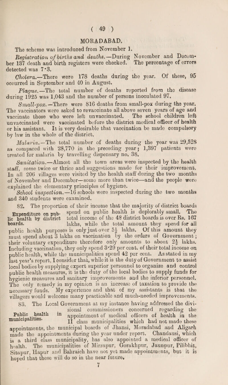 MORA DAB AD. The scheme was introduced from November 1. Registration of births and deaths,—During November and Decern*’ her 137 death and birth registers were checked. The percentage of errors detected was 7*3. Cholera.—There were 178 deaths during the year. Of these, 95 occurred in September and 40 in August. Plague.—The total number of deaths reported from the disease during 1925 was 1,043 and the number of persons inoculated 97. Small-pox. —There were 816 deaths from small-pox during the year. The vaccinators were asked to revaccinate all above seven years of age and vaccinate those who were left unvaccinated. The school children left unvaccinated were vaccinated before the district medical officer of health or his assistant. It is very desirable that vaccination be made compulsory by law in the whole of the district. Malaria.— The total number of deaths during the year was 29,528 as compared with 28,770 in the preceding year; 1,397 patients were treated for malaria by travelling dispensary no. 38. Sanitation.—Almost all the town areas were inspected by the health staff, some twice or thrice and suggestions made for their improvement, In all 206 villages were visited by the health staff during the two months of November and December—some more than twice—-and the people were explained the elementary principles of hygiene. School inspection. —16 schools were inspected during the two months and 340 students were examined. 82. The proportion of their income that the majority of district boards Expenditure on pub- spend on public health is deplorably small The lie health by district total income of the 48 district boards is over Ks, 167 boards. lakhs, while the total amount they spend for all public health purposes is only just over 5| lakhs. Of this amount they must spend about 3 lakhs on vaccination by the orders of Government; their voluntary expenditure therefore only amounts to about 2| lakhs. Including vaccination, they only spend 3*29 per cent, of their total income on public health, while the municipalities spend 42 per cent. As stated in my last year’s report, I consider that, while it is the duty of Government to assist local bodies by supplying expert superior personnel to organize and control public health measures, it is the duty of the local bodies to supply funds for hygienic measures and sanitary improvements and the inferior personnel. The only remedy in my opinion is an increase of taxation to provide the necessary funds. My experience and that of my assistants is that the villagers would welcome many practicable and much-needed improvements. 83. The Local Government at my instance having addressed the divi¬ sional commissioners concerned regarding the Public health in appointment of medical officers of health in the II class municipalities which had not made these municipalities* appointments, the municipal boards of Jhansi, Moradabad and Aligarh made the appointments during the year under report. Chandausi, which is a third class municipality, has also appointed a medical officer of health. The municipalities of Mirzapur, Gorakhpur, Jaunpur, Pilibhit, Sitapur, Hapur and Bahraich have not yet made appointments, but it is hoped that these will do so in the near future. 7