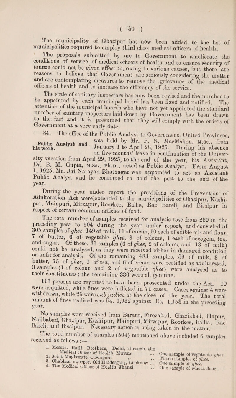 The municipality of Ghazipur has now been added to the list of municipalities required to employ third class medical officers of health. The proposals submitted by me to Government to ameliora.te the conditions of service of medical officers of health and to ensure security of tenure could not be given effect to, owing to various causes, but there are reasons to believe^ that Government are seriously considering the matter and are contemplating measures to remove the grievance of the medical officers of health and to increase the efficiency of the service. The scale of sanitary inspectors has now been revised and the number to be appointed by each municipal board has been fixed and notified. The attention of the municipal boards who have not yet appointed the standard number of sanitary inspectors laid down by Government has been drawn to the fact and it is presumed that they will comply with the orders of Government at a very early date. 84, Public Analyst his work. and I he office of the Public Analyst to Government, United Provinces, was held by Mr. P. S. MacMahon, M.sc., from January 1 to April 28, 1925. During his absence on five months1 2 leave in continuation of the Univer¬ sity vacation from April 29, 1925, to the end of the year, his Assistant, Dr. B. M. Gupta, M.sc,, Ph.D., acted as Public Analyst. From August 1, 1925, Mr. Jai Narayan JBhatnagar was appointed to act as Assistant Public Analyst and he continued to hold the post to the end of the year. During the year under report the provisions of the Prevention of Adulteration Act weresextended to the municipalities of Ghazipur, Kashi- pui\ Mainpuri, Mirzapur, Roorkee, Ballia, Rae Bareli, and Bisalpur iu respect of certain common articles of food. 1 he total number of samples received for analysis rose from 260 in the preceding year to 504 during the year under report, and consisted of 305 samples of ghee, 149 of milk, 11 of cream, 10 each of edible oils and flour, 7 of butter, 6 of vegetable ghee, 3 of colours, 1 each of cocogem, tea, and sugar. Of these, 21 samples (6 of ghee, 2 of colours, and 13 of milk) could not be analysed, as they were received either in damaged condition or unfit for analysis. Of the remaining 483 samples, 59 of milk, 3 of butter, 75 of ghee, 1 of tea, and 6 of cream were certified as adulterated. 3 samples (1 of colour and ^ 2 of vegetable ghee) were analysed as to their constituents ; the remaining 336 were all genuine. 131 persons are reported to have been prosecuted under the Act. 10 were acquitted, while fines were inflicted in 71 cases. Cases against 4 were withdrawn, while 26 were sub judice at the close of the year. The total amount of fines realized was Rs. 1,932 against Rs. 1,153 in the preceding year. 1 & i\t were reoeived from Baraub, Firozabad, Ghaziabad, Hapur, JNajibabad, Ghazipur, Kashipur, Mainpuri, Mirzapur, Roorkee, Ballia, Rae Bareli, and Bisalpur. Necessary action is being taken in the matter. The^total number of samples (504) mentioned above included 6 samples received as follows ' 1. Messrs. Ralli Brothers, Delhi, through . Medical Officer of Health, Muttra 2. Joint Magistrate, Gawnpore Chabban, sweeper, Old Haidergani, Lucknow The Medical Officer of Health, Jhansi 3. 4. One sample of vegetable ghee. Three samples of ghee. One sample of ghee. One sample of wheat flour.