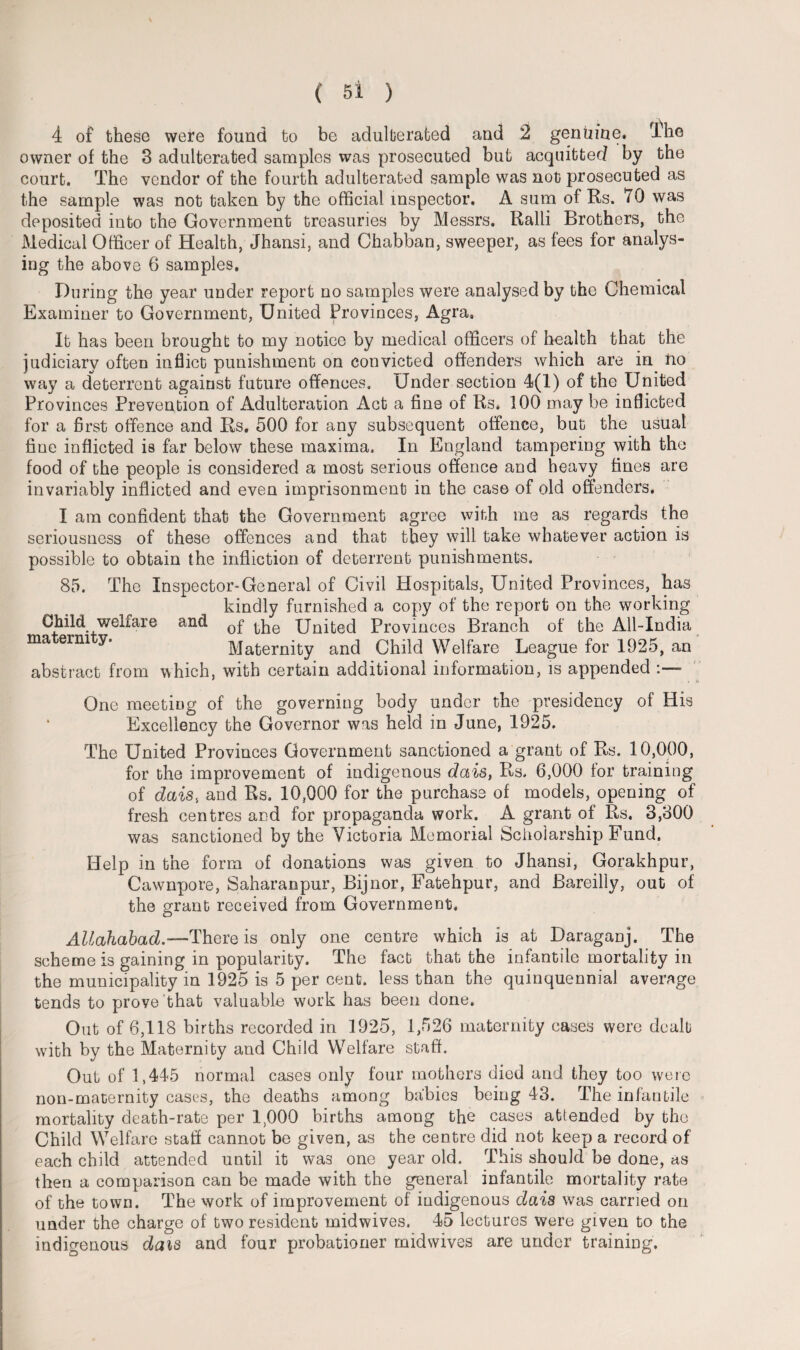 4 of these were found to be adulterated and 2 genuine. Ihe owner of the 3 adulterated samples was prosecuted but acquitted by the court. The vendor of the fourth adulterated sample was not prosecuted as the sample was not taken by the official inspector. A sum of Rs. 70 was deposited into the Government treasuries by Messrs. Ralli Brothers, the Medical Officer of Health, Jhansi, and Chabban, sweeper, as fees for analys¬ ing the above 6 samples. During the year under report no samples were analysed by the Chemical Examiner to Government, United Provinces, Agra, It has been brought to my notice by medical officers of health that the judiciary often inflict punishment on convicted offenders which are in no way a deterrent against future offences. Under section 4(1) of the United Provinces Prevention of Adulteration Act a fine of Rs, 100 may be inflicted for a first offence and Rs. 500 for any subsequent offence, but the usual fine inflicted is far below these maxima. In England tampering with the food of the people is considered a most serious offence and heavy fines are invariably inflicted and even imprisonment in the case of old offenders. I am confident that the Government agree with me as regards the seriousness of these offences and that they will take whatever action is possible to obtain the infliction of deterrent punishments. 85. The Inspector-General of Civil Hospitals, United Provinces, has kindly furnished a copy of the report on the working Child welfare and 0f United Provinces Branch of the All-India maternity. Maternity and Child Welfare League for 1925, an abstract from which, with certain additional information, is appended One meeting of the governing body under the presidency of His Excellency the Governor was held in June, 1925. The United Provinces Government sanctioned a grant of Rs. 10,000, for the improvement of indigenous dais, Rs. 6,000 for training of dais, and Rs. 10,000 for the purchase of models, opening of fresh centres and for propaganda work. A grant of Rs. 3,800 was sanctioned by the Victoria Memorial Scholarship Fund. Help in the form of donations was given to Jhansi, Gorakhpur, Cawnpore, Saharanpur, Bijnor, Fatehpur, and Bareilly, out of the grant received from Government. Allahabad.—There is only one centre which is at Daraganj. The scheme is gaining in popularity. The fact that the infantile mortality in the municipality in 1925 is 5 per cent, less than the quinquennial average tends to prove that valuable work has been done. Out of 6,118 births recorded in 1925, 1,526 maternity cases were dealt with by the Maternity and Child Welfare staff. Out of 1,445 normal cases only four mothers died and they too were non-maternity cases, the deaths among babies being 43. The infantile mortality death-rate per 1,000 births among the cases attended by the Child Welfare stall cannot be given, as the centre did not keep a record of each child attended until it was one year old. This should be done, as then a comparison can be made with the general infantile mortality rate of the town. The work of improvement of indigenous dais was carried on under the charge of two resident midwives. 45 lectures were given to the indigenous dais and four probationer midwives are under training.