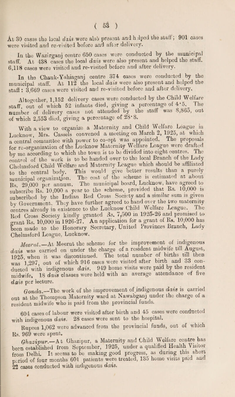 At 30 cases the local dais were also present and h elped the staff, 901 cases were visited and re-visited before and aft^r delivery. In the Wazirganj centre 650 cases were conducted by the municipal staff. At 438 cases the local dais were also present and helped the staff. 6,118 cases were visited and re-visited before and after delivery. In the Chauk-Yahiaganj centre 374 cases were conducted by the municipal staff. At 112 the local dais were also present and helped the staff : 3,669 cases were visited and re-visited before and after delivery. Altogether, 1,152 delivery cases were conducted by the Child Welfare staff, out of which 52 infants died, giving a percentage of 4* 5.^ The number of delivery cases not attended ny the staff was 8,Boo, out of which 2,553 died, giving a percentage of 28*8. With a view to organize a Maternity and Child Welfare ^League in Lucknow, Mrs. Cassels convened a meeting on March 2, 1925, at which a central committee with power to co-opt was appointed. The Proposals for re-orcramzation of the Lucknow Maternity Welfare League were drafted by me according to which the town is to be divided into eight centres. The control of the work is to be handed over to the local Branch of the Lady Chelmsford Child Welfare and Maternity League which should be affiliated to the central body. This would give better results than a purely municipal organization. The cost of the scheme is estimated at about Rs. 29,000 per annum. The municipal board, Lucknow, have agreed to subscribe Rs. 10,000 a year to the scheme, provided that Rs. 10,000 is subscribed by the Indian Red Cross Society and a similar sum is given by Government, They have further agreed to hand over the two maternity centres already in existence to the Lucknow Child Welfare League. The Red Cross Society kindly granted Rs. 7,500 in 1925-26 and promised to grant Rs. 10,000 in 1926-27. An application for a grant of Rs. 10,000 has been made to the Honorary Secretary, United Provinces Branch, Lady Chelmsford League, Lucknow. Meerut.— At Meerut the scheme for the improvement of indigenous dais was carried on under the charge of a resident midwife till August, 1925 when it was discontinued. The total number of births till then was 1,297, out of which 916 cases were visited after birth and 33 con¬ ducted with indigenous dais. 949 home visits were paid by the resident midwife. 18 dais classes were held with an average attendance of five dais per lecture. Gonda.—Tbe work of the improvement ofindigenous dais is carried out at the Thompson Maternity ward at Nawabganj under the charge of a resident midwife who is paid from the provincial funds. 604 cases of labour were visited after birth and 45 cases were conducted with indigenous dais, 28 cases were sent to the hospital. Rupees 1,062 were advanced from the provincial funds, out of which Rs. 969 were spent. Ghazipwr.—At Ghazipur, a Maternity and Child Welfare centre has been established from September, 1925, under a qualified Health Visitor from Delhi. It seems to be making good progress, as during this short period of four months 601 patients were treated, 135 home visits paid and 22 cases conducted with indigenous dais.