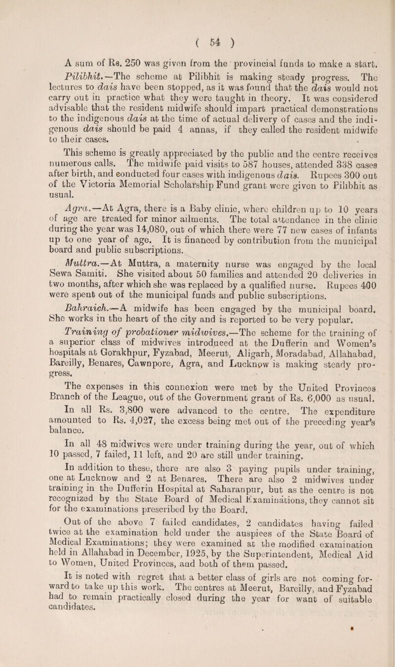 A sum of Rs. 250 was given from the provincial funds to make a start. Pilibhit.— The scheme at Pilibhit is making steady progress. The lectures to dais have been stopped, as it was found that the dais would not carry out in practice what they were taught in theory. It was considered advisable that the resident midwife should impart practical demonstrations to the indigenous dais at the time of actual delivery of cases and the indi¬ genous dais should be paid 4 annas, if they called the resident midwife to their cases. This scheme is greatly appreciated by the public and the centre receives numerous calls. The midwife paid visits to 587 houses, attended 388 cases after birth, and conducted four cases with indigenous dais. Rupees 300 out of the Victoria Memorial Scholarship Fund grant were given to Pilibhit as usual. Agra.— At Agra, there is a Baby clinic, where children up to 10 years of age are treated for minor ailments. The total attendance in the clinic during the year was 14,080, out of which there were 77 new cases of infants up to one year of age. It is financed by contribution from the municipal board and public subscriptions. Muttra.—At Muttra, a maternity nurse was engaged by the local Sewa Samiti. She visited about 50 families and attended 20 deliveries in two months, after which she was replaced by a qualified nurse. Rupees 400 were spent out of the municipal funds and public subscriptions. Bahraich.—A midwife has been engaged by the municipal board. She works in the heart of the city and is reported to be very popular. Training of probationer midwives,—The scheme for the training of a superior class of midwives introduced at the Dufferin and Women’s hospitals at Gorakhpur, Fyzabad, Meerut, Aligarh, Moradabad, Allahabad, Bareilly, Benares, Cawnpore, Agra, and Lucknow is making steady pro¬ gress. The expenses in this connexion were met by the United Provinces Branch of the League, out of the Government grant of Rs. 6,000 as usual. In all Rs. 3,800 were advanced to the centre. The expenditure amounted to Rs. 4,027, the excess being met out of the preceding year’s balance. In all 48 mid wives were under training during the year, out of which 10 passed, 7 failed, 11 left, and 20 are still under training. In addition to these, there are also 3 paying pupils under training, one at Lucknow and 2 at Benares. There are also 2 midwives under training in the Dufferin Hospital at Saharanpur, but as the centre is not recognized by the State Board of Medical Examinations, they cannot sit for the examinations prescribed by the Board. Out of the above 7 failed candidates, 2 candidates having failed twice at the examination held under the auspices of the State Board of Medical Examinations; they were examined at the modified examination held in Allahabad in December, 1925, by the Superintendent, Medical Aid to Women, United Provinces, and both of them passed. It is noted with regret that a better class of girls are not coming for¬ ward to take up this work. The centres at Meerut, Bareilly, and Fyzabad had to remain practically closed during the year for want of suitable candidates.
