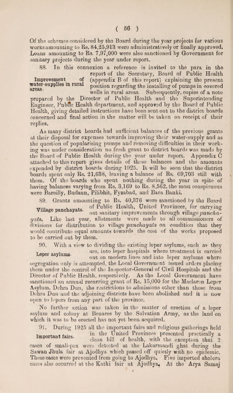 Of the schemes considered by the Board during the year projects for various works amounting to Rs. 84,25,913 were administratively or finally appro ved. Loans amounting to Rs. 7,97,000 were also sanctioned by Government for sanitary projects during the year under report. 88. In this connexion a reference is invited to the para in the report of the Secretary, Board of Public Health Improvement of (appendix B of this report) explaining the present ^ eas* ^ mra* position regarding the installing of pumps in covered wells in rural areas. Subsequently, copies of a note prepared by the Director of Public Health and the Superintending Engineer, Public Health department, and approved by the Board of Public Health, giving detailed instructions have been sent out to the district boards concerned and final action in the matter will be taken on receipt of their replies. As many district boards had sufficient balances of the previous grants at their disposal for expenses towards improving their water-supply and as the question of popularising pumps and removing difficulties in their work¬ ing was under consideration no fresh grant to district boards was made by the Board of Public Health during the year under report. Appendix C attached to this report gives details of these balances and the amounts expended by district boards during 1925, lb will be seen that the district boards spent only Rs. 21,638, leaving a balance of Rs. 69,703 still with them. Of the boards who spent nothing during the year in spite of having balances varying from Rs. 3,169 bo Rs. 8,562, the most conspicuous were Bareilly, Budaun, Pilibhit, Fyzabad, and Bara Banki, 89. Grants amounting to Rs. 40,376 were sanctioned by the Board rn , . of Public Health, United Provinces, for carrying i age pane aya s. ou^ san^ary improvements through village pancha- yats* Like last year, allotments were made to all commissioners of divisions for distribution to village pcmchayats on condition that they would contribute equal amounts towards the cost of the works proposed to be carried out by them. 90, With a view to dividing the existing leper asylums, such as they T , are, into leper hospitals where treatment is carried p y * out on modern lines and into ieper asylums where segregation only is attempted, the Local Government issued orders placing them under the control of the Inspector-General of Civil Hospitals and the Director of Public Health, respectively. As the Local Government have sanctioned an annual recurring grant of Rs. 15,000 for the Maclaren Leper Asylum, Dehra Dun, the restrictions to admissions other than those from Dehra Dun and the adjoining districts have been abolished and it is now open to lepers from any part of the province. No further action was taken in the matter of erection of a leper asylum and colony at Benares by the Salvation Army, as the land on which it was to be erected has not yet been- acquired. 91, During 1925 all the important fairs and religious gatherings held r . H . in the United Provinces presented practically a mpor n airs. c]ean bill of health, with the exception that 2 cases of smali-pox were detected at the Lakarmandi ghat during the Sawan Jhula fair at Ajodhya which passed off quietly with no epidemic. These cases were prevented from going to Ajodhya. Five imported cholera cases also occurred at the Katki fair at Ajodhya. At the Arya Samaj